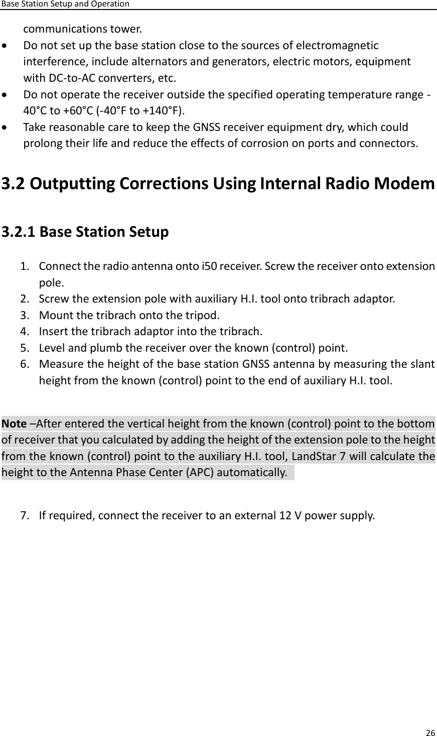 Base Station Setup and Operation 26  communications tower.   • Do not set up the base station close to the sources of electromagnetic interference, include alternators and generators, electric motors, equipment with DC-to-AC converters, etc.   • Do not operate the receiver outside the specified operating temperature range -40°C to +60°C (-40°F to +140°F).   • Take reasonable care to keep the GNSS receiver equipment dry, which could prolong their life and reduce the effects of corrosion on ports and connectors.   3.2 Outputting Corrections Using Internal Radio Modem 3.2.1 Base Station Setup   1. Connect the radio antenna onto i50 receiver. Screw the receiver onto extension pole.   2. Screw the extension pole with auxiliary H.I. tool onto tribrach adaptor.   3. Mount the tribrach onto the tripod.   4. Insert the tribrach adaptor into the tribrach.   5. Level and plumb the receiver over the known (control) point. 6. Measure the height of the base station GNSS antenna by measuring the slant height from the known (control) point to the end of auxiliary H.I. tool.    Note –After entered the vertical height from the known (control) point to the bottom of receiver that you calculated by adding the height of the extension pole to the height from the known (control) point to the auxiliary H.I. tool, LandStar 7 will calculate the height to the Antenna Phase Center (APC) automatically.    7. If required, connect the receiver to an external 12 V power supply.   