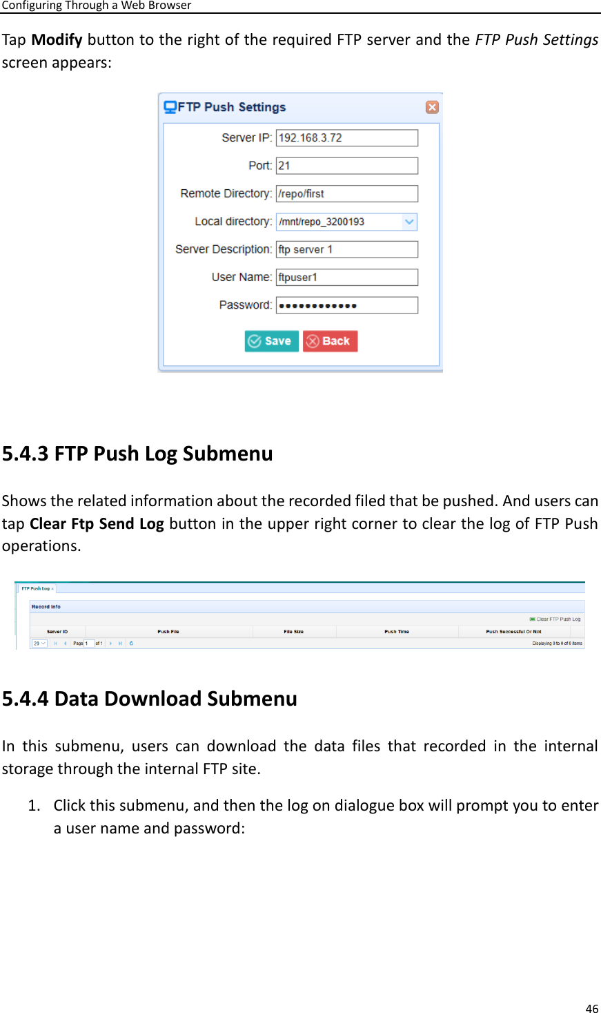 Configuring Through a Web Browser 46  Tap Modify button to the right of the required FTP server and the FTP Push Settings screen appears:   5.4.3 FTP Push Log Submenu Shows the related information about the recorded filed that be pushed. And users can tap Clear Ftp Send Log button in the upper right corner to clear the log of FTP Push operations.    5.4.4 Data Download Submenu In  this  submenu,  users  can  download  the  data  files  that  recorded  in  the  internal storage through the internal FTP site. 1. Click this submenu, and then the log on dialogue box will prompt you to enter a user name and password:   