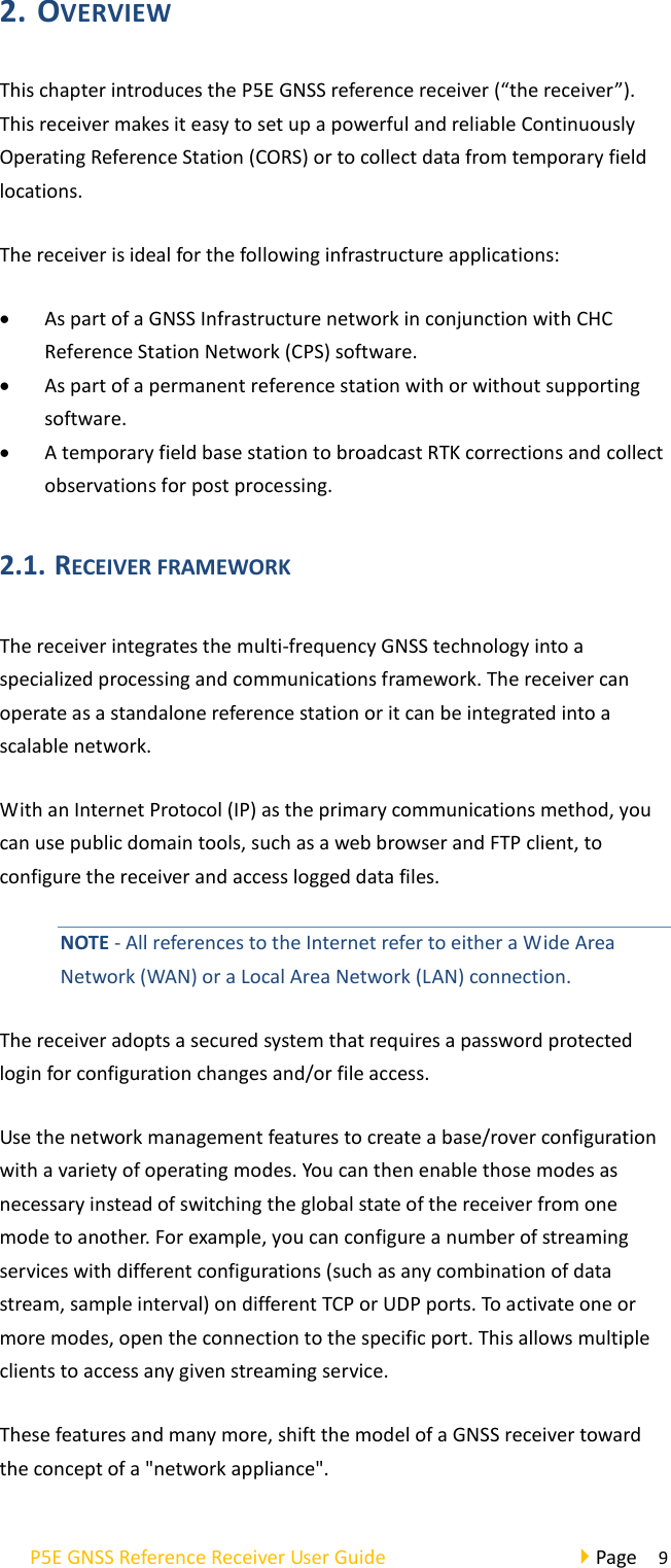 P5E GNSS Reference Receiver User Guide                                     Page  9 2. OVERVIEW This chapter introduces the P5E GNSS reference receiver (“the receiver”). This receiver makes it easy to set up a powerful and reliable Continuously Operating Reference Station (CORS) or to collect data from temporary field locations. The receiver is ideal for the following infrastructure applications: • As part of a GNSS Infrastructure network in conjunction with CHC Reference Station Network (CPS) software. • As part of a permanent reference station with or without supporting software. • A temporary field base station to broadcast RTK corrections and collect observations for post processing. 2.1. RECEIVER FRAMEWORK   The receiver integrates the multi-frequency GNSS technology into a specialized processing and communications framework. The receiver can operate as a standalone reference station or it can be integrated into a scalable network. With an Internet Protocol (IP) as the primary communications method, you can use public domain tools, such as a web browser and FTP client, to configure the receiver and access logged data files. NOTE - All references to the Internet refer to either a Wide Area Network (WAN) or a Local Area Network (LAN) connection. The receiver adopts a secured system that requires a password protected login for configuration changes and/or file access. Use the network management features to create a base/rover configuration with a variety of operating modes. You can then enable those modes as necessary instead of switching the global state of the receiver from one mode to another. For example, you can configure a number of streaming services with different configurations (such as any combination of data stream, sample interval) on different TCP or UDP ports. To activate one or more modes, open the connection to the specific port. This allows multiple clients to access any given streaming service. These features and many more, shift the model of a GNSS receiver toward the concept of a &quot;network appliance&quot;. 