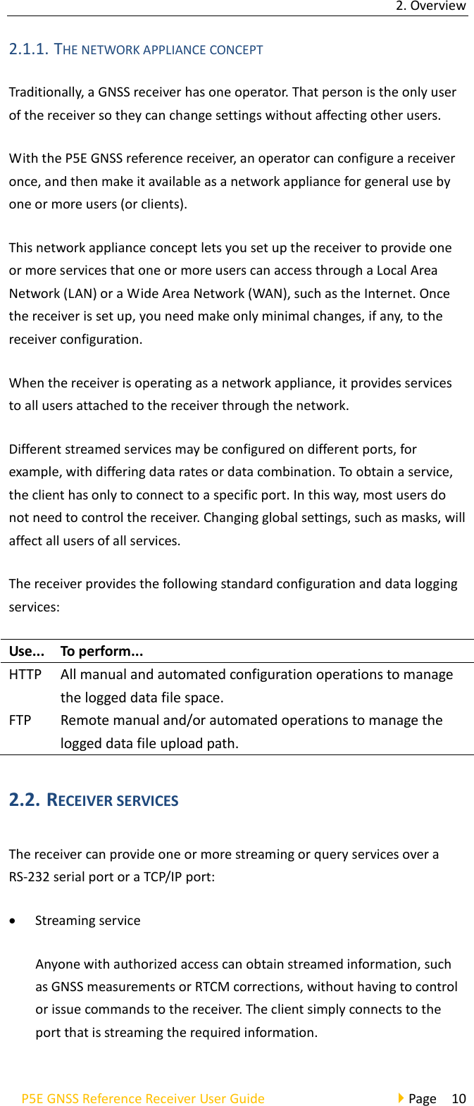 2. Overview P5E GNSS Reference Receiver User Guide                                     Page  10 2.1.1. THE NETWORK APPLIANCE CONCEPT Traditionally, a GNSS receiver has one operator. That person is the only user of the receiver so they can change settings without affecting other users. With the P5E GNSS reference receiver, an operator can configure a receiver once, and then make it available as a network appliance for general use by one or more users (or clients). This network appliance concept lets you set up the receiver to provide one or more services that one or more users can access through a Local Area Network (LAN) or a Wide Area Network (WAN), such as the Internet. Once the receiver is set up, you need make only minimal changes, if any, to the receiver configuration. When the receiver is operating as a network appliance, it provides services to all users attached to the receiver through the network. Different streamed services may be configured on different ports, for example, with differing data rates or data combination. To obtain a service, the client has only to connect to a specific port. In this way, most users do not need to control the receiver. Changing global settings, such as masks, will affect all users of all services. The receiver provides the following standard configuration and data logging services: Use... To perform... HTTP All manual and automated configuration operations to manage the logged data file space. FTP Remote manual and/or automated operations to manage the logged data file upload path. 2.2. RECEIVER SERVICES The receiver can provide one or more streaming or query services over a RS-232 serial port or a TCP/IP port: • Streaming service Anyone with authorized access can obtain streamed information, such as GNSS measurements or RTCM corrections, without having to control or issue commands to the receiver. The client simply connects to the port that is streaming the required information. 