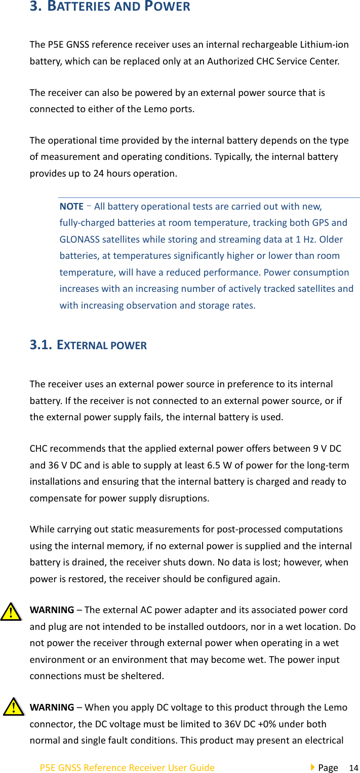 P5E GNSS Reference Receiver User Guide                                     Page  14 3. BATTERIES AND POWER   The P5E GNSS reference receiver uses an internal rechargeable Lithium-ion battery, which can be replaced only at an Authorized CHC Service Center. The receiver can also be powered by an external power source that is connected to either of the Lemo ports. The operational time provided by the internal battery depends on the type of measurement and operating conditions. Typically, the internal battery provides up to 24 hours operation. NOTE–All battery operational tests are carried out with new, fully-charged batteries at room temperature, tracking both GPS and GLONASS satellites while storing and streaming data at 1 Hz. Older batteries, at temperatures significantly higher or lower than room temperature, will have a reduced performance. Power consumption increases with an increasing number of actively tracked satellites and with increasing observation and storage rates. 3.1. EXTERNAL POWER   The receiver uses an external power source in preference to its internal battery. If the receiver is not connected to an external power source, or if the external power supply fails, the internal battery is used. CHC recommends that the applied external power offers between 9 V DC and 36 V DC and is able to supply at least 6.5 W of power for the long-term installations and ensuring that the internal battery is charged and ready to compensate for power supply disruptions. While carrying out static measurements for post-processed computations using the internal memory, if no external power is supplied and the internal battery is drained, the receiver shuts down. No data is lost; however, when power is restored, the receiver should be configured again.   WARNING – The external AC power adapter and its associated power cord and plug are not intended to be installed outdoors, nor in a wet location. Do not power the receiver through external power when operating in a wet environment or an environment that may become wet. The power input connections must be sheltered. WARNING – When you apply DC voltage to this product through the Lemo connector, the DC voltage must be limited to 36V DC +0% under both normal and single fault conditions. This product may present an electrical 