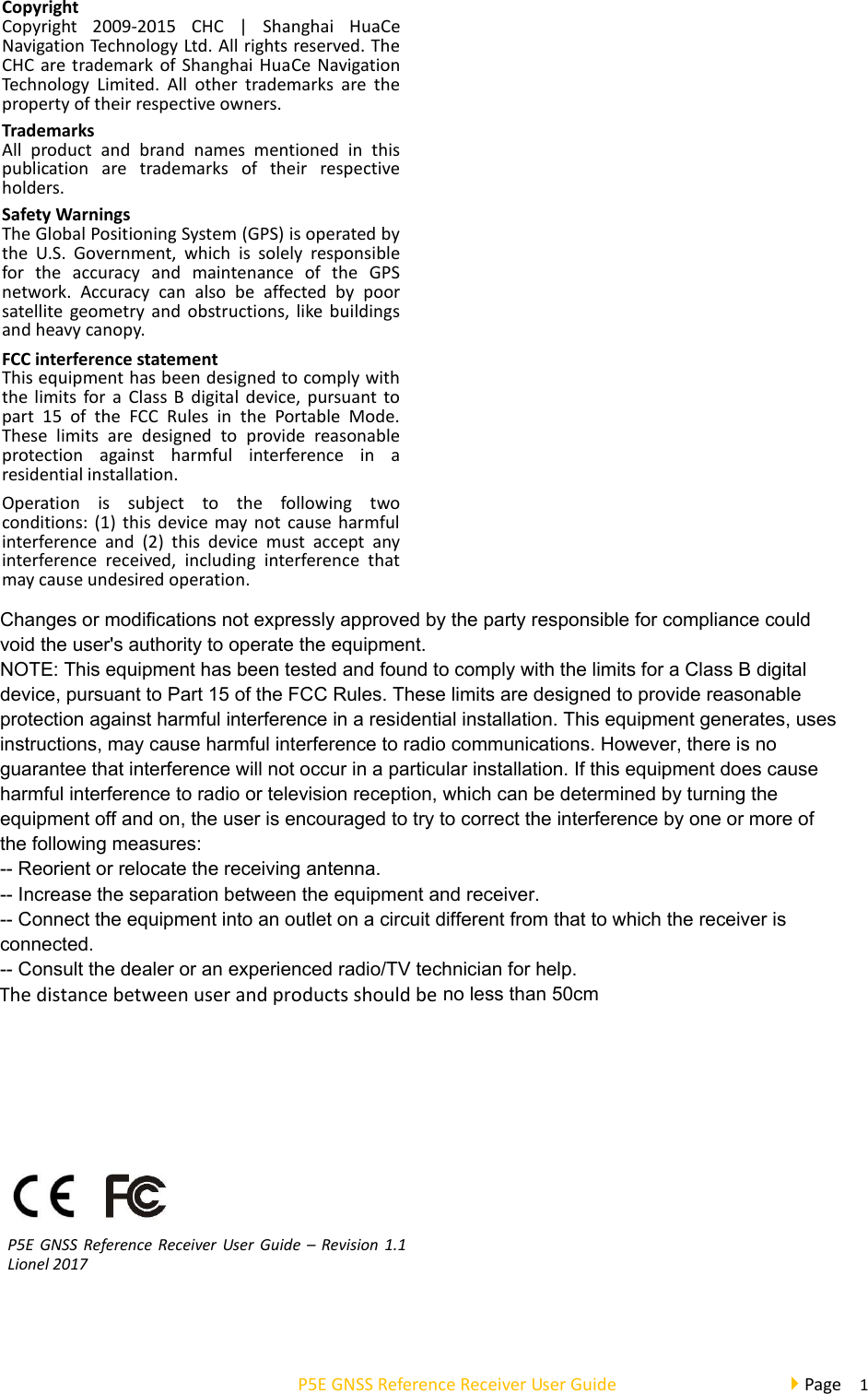  P5E GNSS Reference Receiver User Guide                                     Page    1 Copyright   Copyright  2009-2015  CHC  |  Shanghai  HuaCe Navigation Technology Ltd. All rights reserved. The CHC are trademark of Shanghai HuaCe Navigation Technology  Limited.  All  other  trademarks  are  the property of their respective owners.  Trademarks All  product  and  brand  names  mentioned  in  this publication  are  trademarks  of  their  respective holders.  Safety Warnings The Global Positioning System (GPS) is operated by the  U.S.  Government,  which  is  solely  responsible for  the  accuracy  and  maintenance  of  the  GPS network.  Accuracy  can  also  be  affected  by  poor satellite geometry and  obstructions,  like  buildings and heavy canopy.  FCC interference statement This equipment has been designed to comply with the limits for a  Class B digital device,  pursuant  to part  15  of  the  FCC  Rules  in  the  Portable  Mode. These  limits  are  designed  to  provide  reasonable protection  against  harmful  interference  in  a residential installation.  Operation  is  subject  to  the  following  two conditions: (1) this  device may not cause harmful interference  and  (2)  this  device  must  accept  any interference  received,  including  interference  that may cause undesired operation.       P5E  GNSS Reference Receiver User  Guide  –  Revision 1.1 Lionel 2017                 The distance between user and products should be no less than 50cmChanges or modifications not expressly approved by the party responsible for compliance couldvoid the user&apos;s authority to operate the equipment.NOTE: This equipment has been tested and found to comply with the limits for a Class B digitaldevice, pursuant to Part 15 of the FCC Rules. These limits are designed to provide reasonableprotection against harmful interference in a residential installation. This equipment generates, usesinstructions, may cause harmful interference to radio communications. However, there is noguarantee that interference will not occur in a particular installation. If this equipment does causeharmful interference to radio or television reception, which can be determined by turning theequipment off and on, the user is encouraged to try to correct the interference by one or more ofthe following measures:-- Reorient or relocate the receiving antenna.-- Increase the separation between the equipment and receiver.-- Connect the equipment into an outlet on a circuit different from that to which the receiver isconnected.-- Consult the dealer or an experienced radio/TV technician for help.