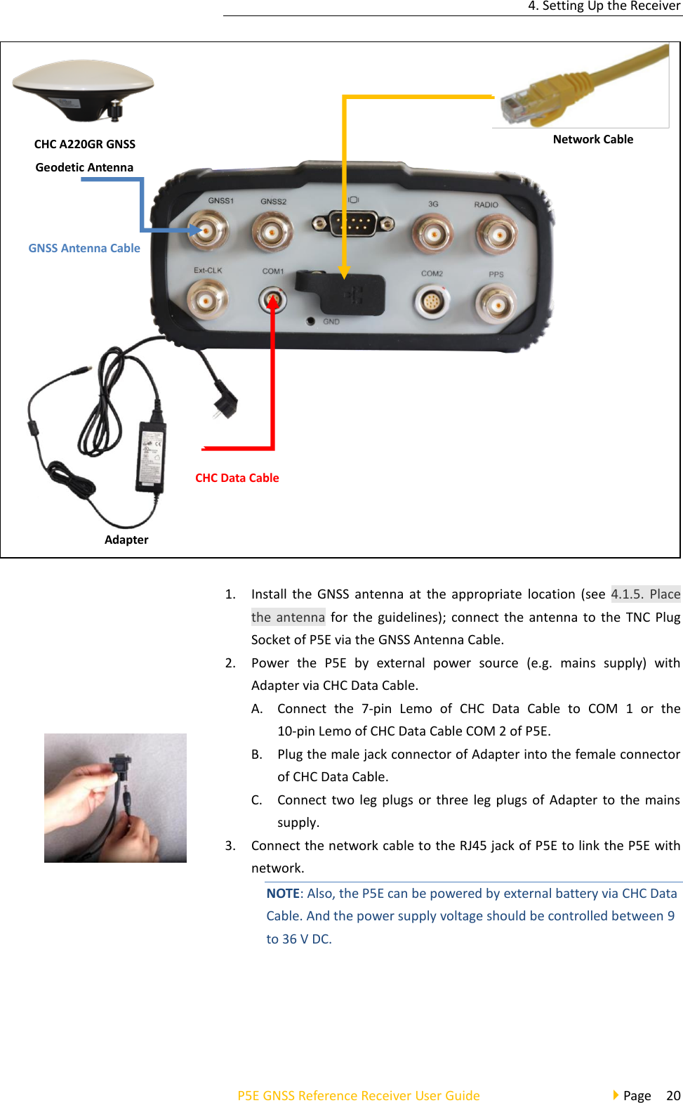 4. Setting Up the Receiver P5E GNSS Reference Receiver User Guide                                     Page  20  1. Install  the  GNSS antenna  at  the appropriate  location  (see  4.1.5.  Place the antenna for the  guidelines); connect the  antenna to the  TNC Plug Socket of P5E via the GNSS Antenna Cable. 2. Power  the  P5E  by  external  power  source  (e.g.  mains  supply)  with Adapter via CHC Data Cable.   A. Connect  the  7-pin  Lemo  of  CHC  Data  Cable  to  COM  1  or  the   10-pin Lemo of CHC Data Cable COM 2 of P5E.   B. Plug the male jack connector of Adapter into the female connector of CHC Data Cable. C. Connect two  leg  plugs or  three leg  plugs of Adapter  to  the mains supply. 3. Connect the network cable to the RJ45 jack of P5E to link the P5E with network.   NOTE: Also, the P5E can be powered by external battery via CHC Data Cable. And the power supply voltage should be controlled between 9 to 36 V DC.   GNSS Antenna Cable Network Cable CHC A220GR GNSS Geodetic Antenna Adapter CHC Data Cable 