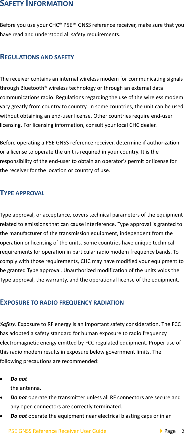 operate the transmitter when someone is 50 cm of P5E GNSS Reference Receiver User Guide                                     Page  2 SAFETY INFORMATION Before you use your CHC® P5E™ GNSS reference receiver, make sure that you have read and understood all safety requirements. REGULATIONS AND SAFETY The receiver contains an internal wireless modem for communicating signals through Bluetooth® wireless technology or through an external data communications radio. Regulations regarding the use of the wireless modem vary greatly from country to country. In some countries, the unit can be used without obtaining an end-user license. Other countries require end-user licensing. For licensing information, consult your local CHC dealer. Before operating a P5E GNSS reference receiver, determine if authorization or a license to operate the unit is required in your country. It is the responsibility of the end-user to obtain an operator&apos;s permit or license for the receiver for the location or country of use. TYPE APPROVAL Type approval, or acceptance, covers technical parameters of the equipment related to emissions that can cause interference. Type approval is granted to the manufacturer of the transmission equipment, independent from the operation or licensing of the units. Some countries have unique technical requirements for operation in particular radio modem frequency bands. To comply with those requirements, CHC may have modified your equipment to be granted Type approval. Unauthorized modification of the units voids the Type approval, the warranty, and the operational license of the equipment. EXPOSURE TO RADIO FREQUENCY RADIATION Safety. Exposure to RF energy is an important safety consideration. The FCC has adopted a safety standard for human exposure to radio frequency electromagnetic energy emitted by FCC regulated equipment. Proper use of this radio modem results in exposure below government limits. The following precautions are recommended: • Do not the antenna. • Do not operate the transmitter unless all RF connectors are secure and any open connectors are correctly terminated. • Do not operate the equipment near electrical blasting caps or in an 