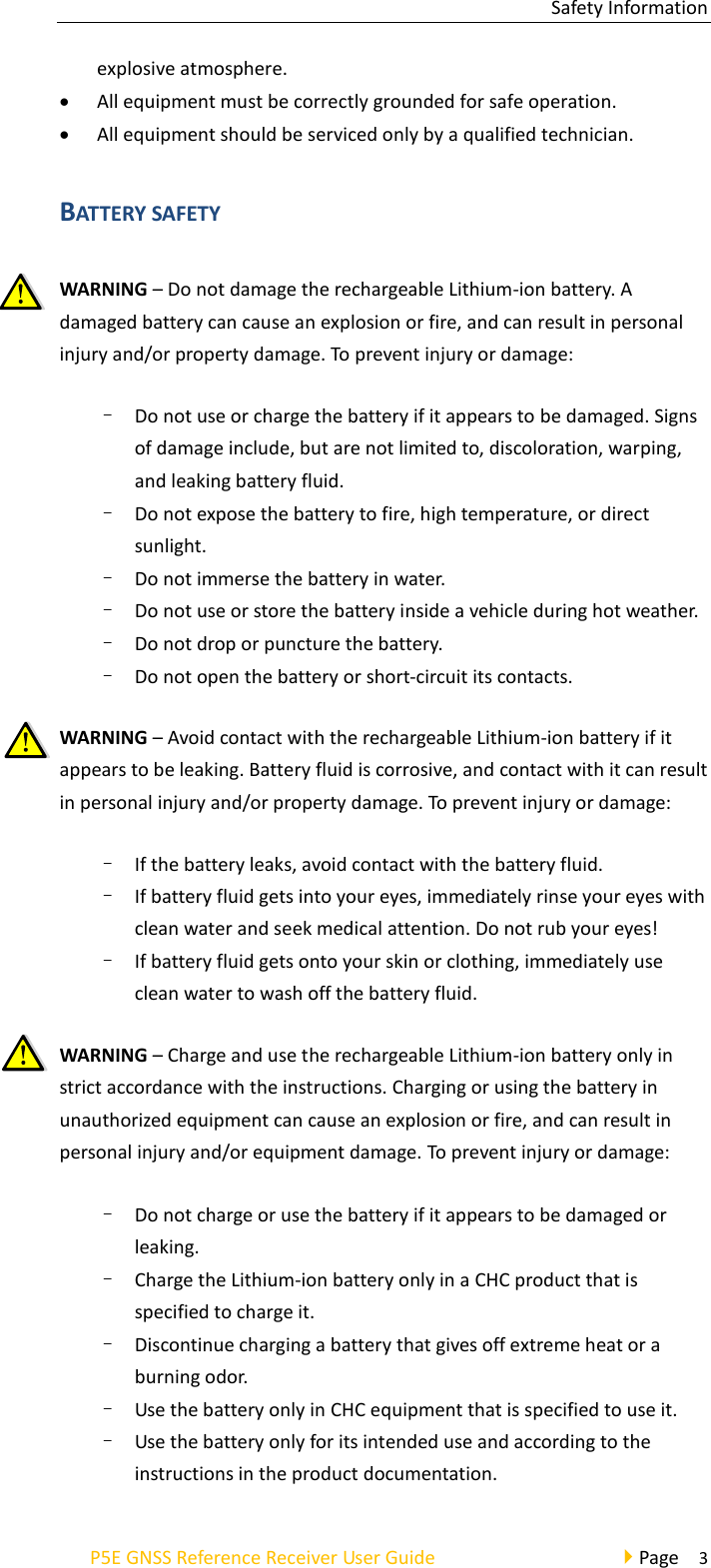 Safety Information P5E GNSS Reference Receiver User Guide                                     Page    3 explosive atmosphere. • All equipment must be correctly grounded for safe operation. • All equipment should be serviced only by a qualified technician. BATTERY SAFETY WARNING – Do not damage the rechargeable Lithium-ion battery. A damaged battery can cause an explosion or fire, and can result in personal injury and/or property damage. To prevent injury or damage: – Do not use or charge the battery if it appears to be damaged. Signs of damage include, but are not limited to, discoloration, warping, and leaking battery fluid. – Do not expose the battery to fire, high temperature, or direct sunlight. – Do not immerse the battery in water. – Do not use or store the battery inside a vehicle during hot weather. – Do not drop or puncture the battery. – Do not open the battery or short-circuit its contacts. WARNING – Avoid contact with the rechargeable Lithium-ion battery if it appears to be leaking. Battery fluid is corrosive, and contact with it can result in personal injury and/or property damage. To prevent injury or damage: – If the battery leaks, avoid contact with the battery fluid. – If battery fluid gets into your eyes, immediately rinse your eyes with clean water and seek medical attention. Do not rub your eyes! – If battery fluid gets onto your skin or clothing, immediately use clean water to wash off the battery fluid. WARNING – Charge and use the rechargeable Lithium-ion battery only in strict accordance with the instructions. Charging or using the battery in unauthorized equipment can cause an explosion or fire, and can result in personal injury and/or equipment damage. To prevent injury or damage: – Do not charge or use the battery if it appears to be damaged or leaking. – Charge the Lithium-ion battery only in a CHC product that is specified to charge it. – Discontinue charging a battery that gives off extreme heat or a burning odor. – Use the battery only in CHC equipment that is specified to use it. – Use the battery only for its intended use and according to the instructions in the product documentation. 