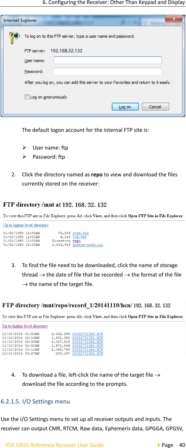 6. Configuring the Receiver: Other Than Keypad and Display P5E GNSS Reference Receiver User Guide                                     Page  40  The default logon account for the internal FTP site is: ➢ User name: ftp ➢ Password: ftp 2. Click the directory named as repo to view and download the files currently stored on the receiver:  3. To find the file need to be downloaded, click the name of storage thread  the date of file that be recorded  the format of the file  the name of the target file.    4. To download a file, left-click the name of the target file  download the file according to the prompts. 6.2.1.5. I/O Settings menu Use the I/O Settings menu to set up all receiver outputs and inputs. The receiver can output CMR, RTCM, Raw data, Ephemeris data, GPGGA, GPGSV, 