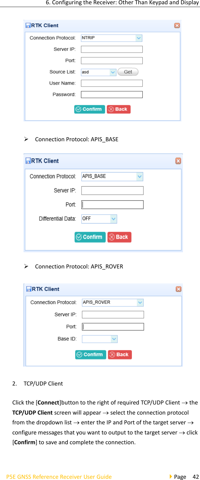 6. Configuring the Receiver: Other Than Keypad and Display P5E GNSS Reference Receiver User Guide                                     Page  42  ➢ Connection Protocol: APIS_BASE  ➢ Connection Protocol: APIS_ROVER  2. TCP/UDP Client Click the [Connect]button to the right of required TCP/UDP Client  the TCP/UDP Client screen will appear  select the connection protocol from the dropdown list  enter the IP and Port of the target server  configure messages that you want to output to the target server  click [Confirm] to save and complete the connection.   