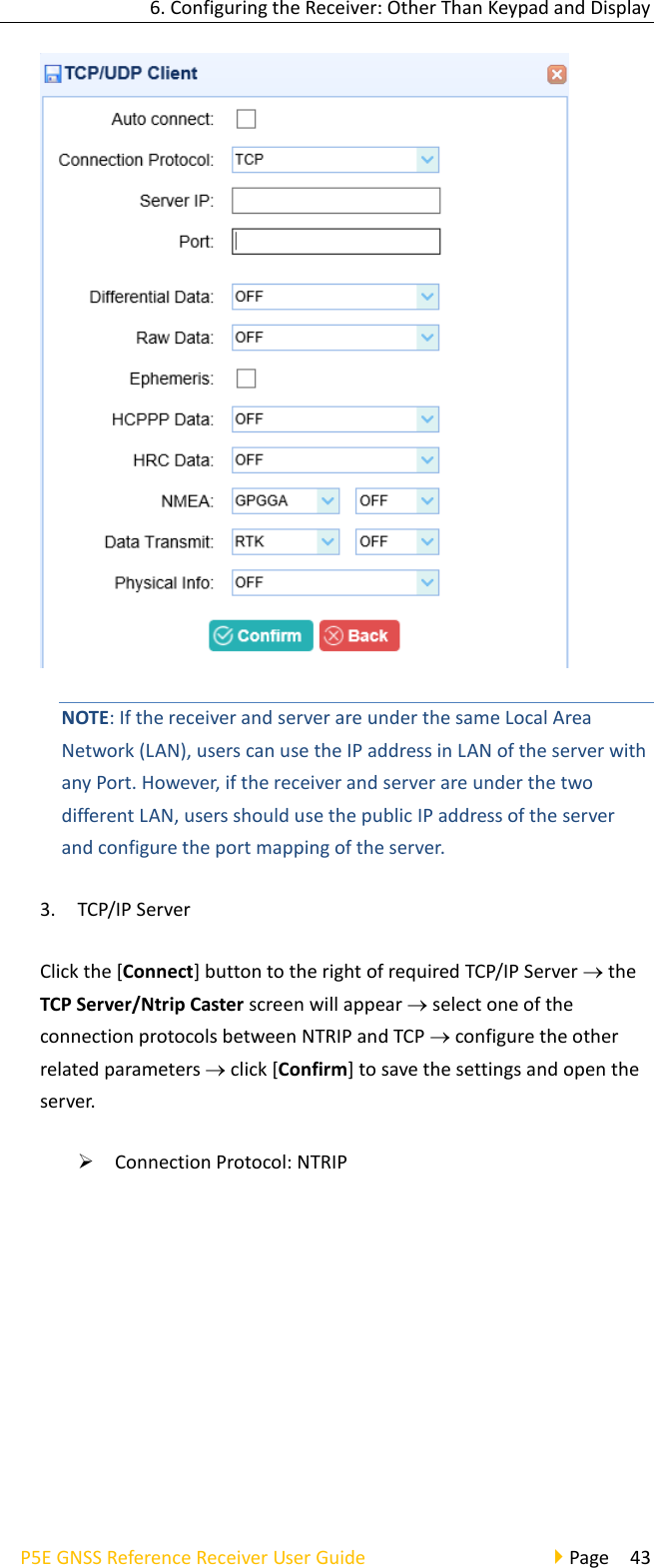 6. Configuring the Receiver: Other Than Keypad and Display P5E GNSS Reference Receiver User Guide                                     Page  43  NOTE: If the receiver and server are under the same Local Area Network (LAN), users can use the IP address in LAN of the server with any Port. However, if the receiver and server are under the two different LAN, users should use the public IP address of the server and configure the port mapping of the server. 3. TCP/IP Server Click the [Connect] button to the right of required TCP/IP Server  the TCP Server/Ntrip Caster screen will appear  select one of the connection protocols between NTRIP and TCP  configure the other related parameters  click [Confirm] to save the settings and open the server.   ➢ Connection Protocol: NTRIP 