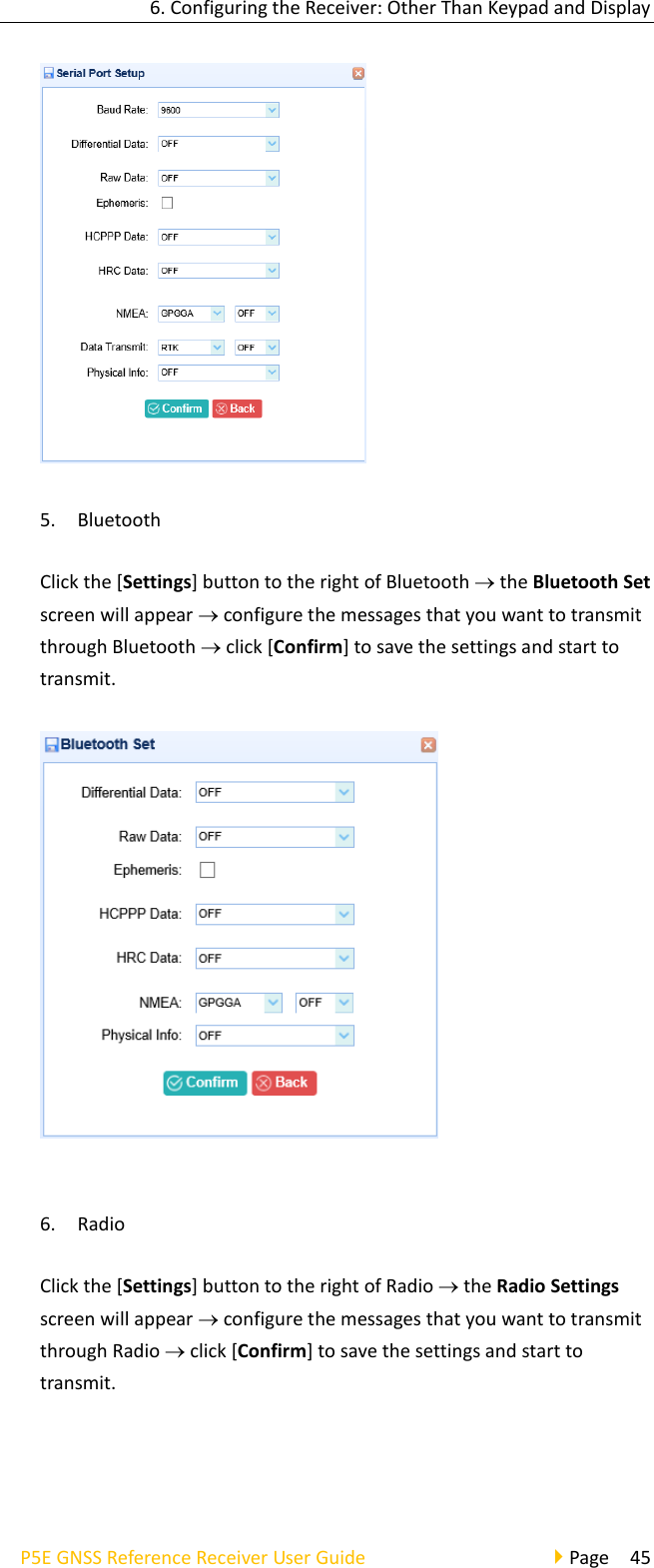 6. Configuring the Receiver: Other Than Keypad and Display P5E GNSS Reference Receiver User Guide                                     Page  45  5. Bluetooth Click the [Settings] button to the right of Bluetooth  the Bluetooth Set screen will appear  configure the messages that you want to transmit through Bluetooth  click [Confirm] to save the settings and start to transmit.   6. Radio Click the [Settings] button to the right of Radio  the Radio Settings screen will appear  configure the messages that you want to transmit through Radio  click [Confirm] to save the settings and start to transmit. 