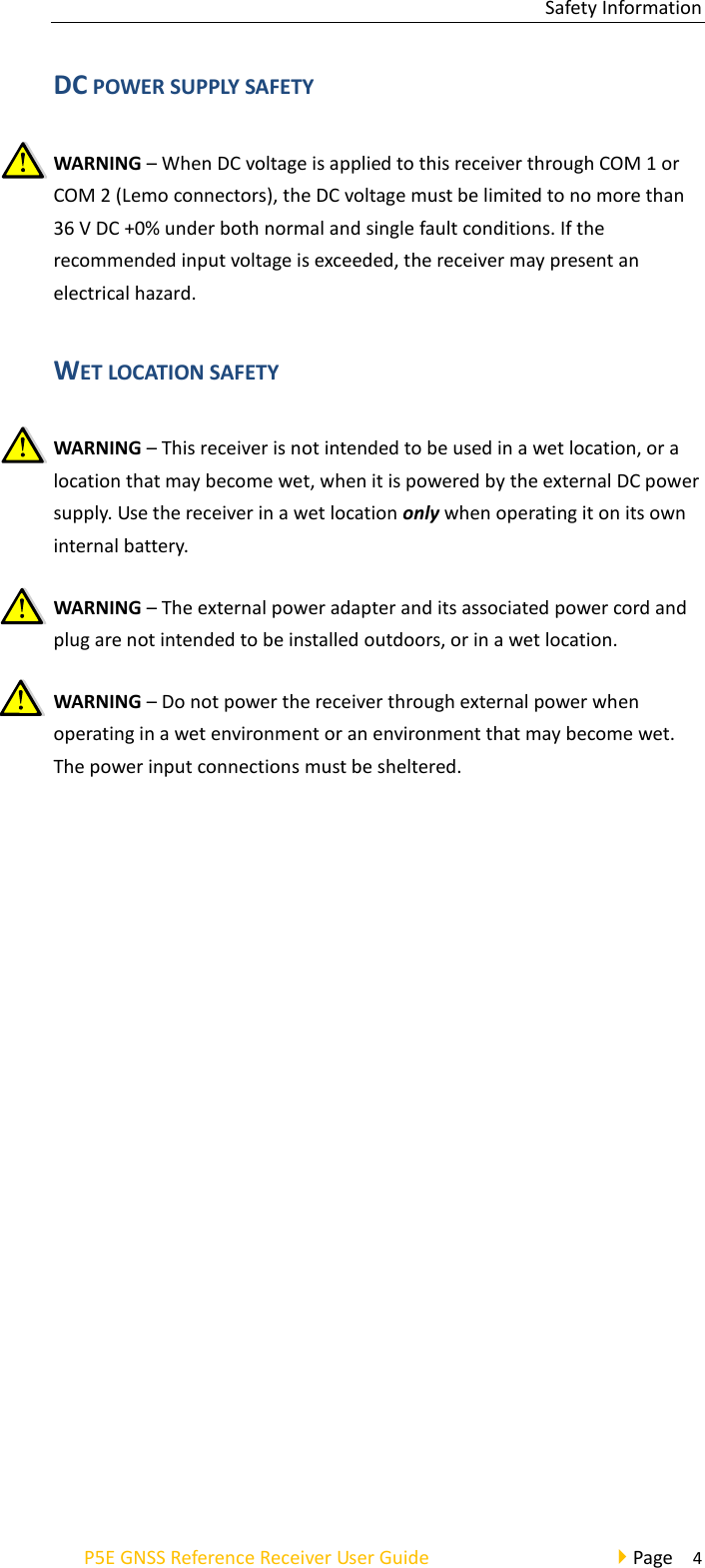 Safety Information P5E GNSS Reference Receiver User Guide                                     Page    4 DC POWER SUPPLY SAFETY WARNING – When DC voltage is applied to this receiver through COM 1 or COM 2 (Lemo connectors), the DC voltage must be limited to no more than 36 V DC +0% under both normal and single fault conditions. If the recommended input voltage is exceeded, the receiver may present an electrical hazard. WET LOCATION SAFETY WARNING – This receiver is not intended to be used in a wet location, or a location that may become wet, when it is powered by the external DC power supply. Use the receiver in a wet location only when operating it on its own internal battery. WARNING – The external power adapter and its associated power cord and plug are not intended to be installed outdoors, or in a wet location. WARNING – Do not power the receiver through external power when operating in a wet environment or an environment that may become wet. The power input connections must be sheltered.   