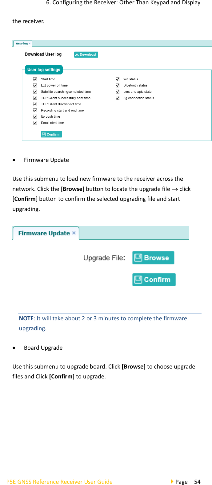 6. Configuring the Receiver: Other Than Keypad and Display P5E GNSS Reference Receiver User Guide                                     Page  54 the receiver.  • Firmware Update Use this submenu to load new firmware to the receiver across the network. Click the [Browse] button to locate the upgrade file  click [Confirm] button to confirm the selected upgrading file and start upgrading.    NOTE: It will take about 2 or 3 minutes to complete the firmware upgrading.   • Board Upgrade Use this submenu to upgrade board. Click [Browse] to choose upgrade files and Click [Confirm] to upgrade. 