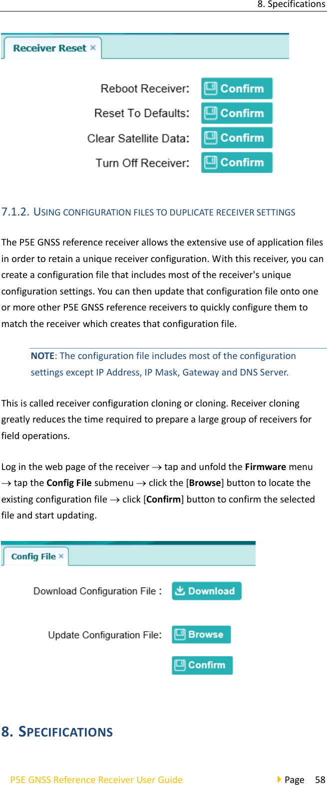 8. Specifications P5E GNSS Reference Receiver User Guide                                     Page  58  7.1.2. USING CONFIGURATION FILES TO DUPLICATE RECEIVER SETTINGS The P5E GNSS reference receiver allows the extensive use of application files in order to retain a unique receiver configuration. With this receiver, you can create a configuration file that includes most of the receiver&apos;s unique configuration settings. You can then update that configuration file onto one or more other P5E GNSS reference receivers to quickly configure them to match the receiver which creates that configuration file.   NOTE: The configuration file includes most of the configuration settings except IP Address, IP Mask, Gateway and DNS Server.   This is called receiver configuration cloning or cloning. Receiver cloning greatly reduces the time required to prepare a large group of receivers for field operations. Log in the web page of the receiver  tap and unfold the Firmware menu  tap the Config File submenu  click the [Browse] button to locate the existing configuration file  click [Confirm] button to confirm the selected file and start updating.  8. SPECIFICATIONS   