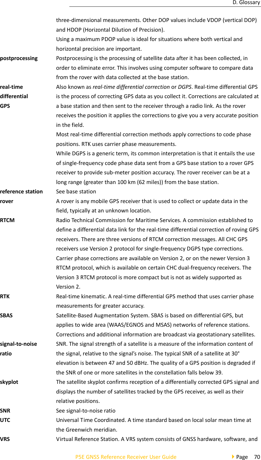 D. Glossary P5E GNSS Reference Receiver User Guide                                     Page  70 three-dimensional measurements. Other DOP values include VDOP (vertical DOP) and HDOP (Horizontal Dilution of Precision). Using a maximum PDOP value is ideal for situations where both vertical and horizontal precision are important. postprocessing Postprocessing is the processing of satellite data after it has been collected, in order to eliminate error. This involves using computer software to compare data from the rover with data collected at the base station. real-time differential GPS Also known as real-time differential correction or DGPS. Real-time differential GPS is the process of correcting GPS data as you collect it. Corrections are calculated at a base station and then sent to the receiver through a radio link. As the rover receives the position it applies the corrections to give you a very accurate position in the field. Most real-time differential correction methods apply corrections to code phase positions. RTK uses carrier phase measurements. While DGPS is a generic term, its common interpretation is that it entails the use of single-frequency code phase data sent from a GPS base station to a rover GPS receiver to provide sub-meter position accuracy. The rover receiver can be at a long range (greater than 100 km (62 miles)) from the base station. reference station See base station rover A rover is any mobile GPS receiver that is used to collect or update data in the field, typically at an unknown location. RTCM Radio Technical Commission for Maritime Services. A commission established to define a differential data link for the real-time differential correction of roving GPS receivers. There are three versions of RTCM correction messages. All CHC GPS receivers use Version 2 protocol for single-frequency DGPS type corrections. Carrier phase corrections are available on Version 2, or on the newer Version 3 RTCM protocol, which is available on certain CHC dual-frequency receivers. The Version 3 RTCM protocol is more compact but is not as widely supported as Version 2. RTK Real-time kinematic. A real-time differential GPS method that uses carrier phase measurements for greater accuracy. SBAS Satellite-Based Augmentation System. SBAS is based on differential GPS, but applies to wide area (WAAS/EGNOS and MSAS) networks of reference stations. Corrections and additional information are broadcast via geostationary satellites. signal-to-noise ratio SNR. The signal strength of a satellite is a measure of the information content of the signal, relative to the signal’s noise. The typical SNR of a satellite at 30° elevation is between 47 and 50 dBHz. The quality of a GPS position is degraded if the SNR of one or more satellites in the constellation falls below 39. skyplot The satellite skyplot confirms reception of a differentially corrected GPS signal and displays the number of satellites tracked by the GPS receiver, as well as their relative positions. SNR See signal-to-noise ratio UTC Universal Time Coordinated. A time standard based on local solar mean time at the Greenwich meridian. VRS Virtual Reference Station. A VRS system consists of GNSS hardware, software, and 