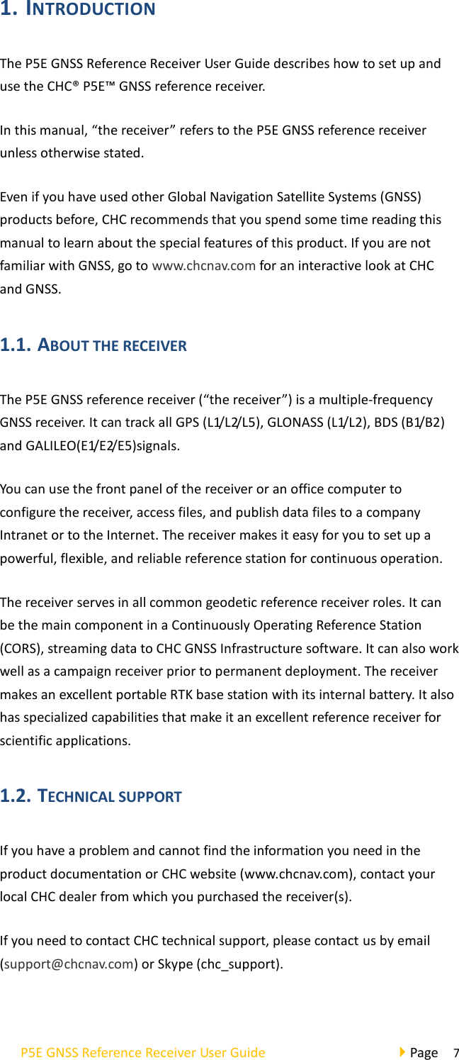 P5E GNSS Reference Receiver User Guide                                     Page  7 1. INTRODUCTION   The P5E GNSS Reference Receiver User Guide describes how to set up and use the CHC® P5E™ GNSS reference receiver. In this manual, “the receiver” refers to the P5E GNSS reference receiver unless otherwise stated. Even if you have used other Global Navigation Satellite Systems (GNSS) products before, CHC recommends that you spend some time reading this manual to learn about the special features of this product. If you are not familiar with GNSS, go to www.chcnav.com for an interactive look at CHC and GNSS. 1.1. ABOUT THE RECEIVER   The P5E GNSS reference receiver (“the receiver”) is a multiple-frequency GNSS receiver. It can track all GPS (L1/L2/L5), GLONASS (L1/L2), BDS (B1/B2) and GALILEO(E1/ E2/ E5)signals. You can use the front panel of the receiver or an office computer to configure the receiver, access files, and publish data files to a company Intranet or to the Internet. The receiver makes it easy for you to set up a powerful, flexible, and reliable reference station for continuous operation.   The receiver serves in all common geodetic reference receiver roles. It can be the main component in a Continuously Operating Reference Station (CORS), streaming data to CHC GNSS Infrastructure software. It can also work well as a campaign receiver prior to permanent deployment. The receiver makes an excellent portable RTK base station with its internal battery. It also has specialized capabilities that make it an excellent reference receiver for scientific applications. 1.2. TECHNICAL SUPPORT   If you have a problem and cannot find the information you need in the product documentation or CHC website (www.chcnav.com), contact your local CHC dealer from which you purchased the receiver(s).   If you need to contact CHC technical support, please contact us by email (support@chcnav.com) or Skype (chc_support).  