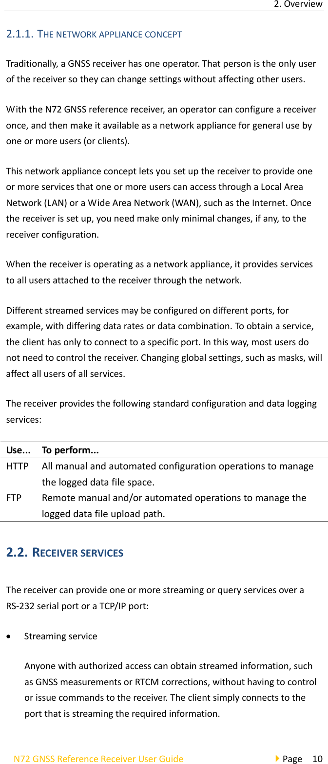 2.OverviewN72GNSSReferenceReceiverUserGuidePage102.1.1. THENETWORKAPPLIANCECONCEPTTraditionally,aGNSSreceiverhasoneoperator.Thatpersonistheonlyuserofthereceiversotheycanchangesettingswithoutaffectingotherusers.WiththeN72GNSSreferencereceiver,anoperatorcanconfigureareceiveronce,andthenmakeitavailableasanetworkapplianceforgeneralusebyoneormoreusers(orclients).ThisnetworkapplianceconceptletsyousetupthereceivertoprovideoneormoreservicesthatoneormoreuserscanaccessthroughaLocalAreaNetwork(LAN)oraWideAreaNetwork(WAN),suchastheInternet.Oncethereceiverissetup,youneedmakeonlyminimalchanges,ifany,tothereceiverconfiguration.Whenthereceiverisoperatingasanetworkappliance,itprovidesservicestoallusersattachedtothereceiverthroughthenetwork.Differentstreamedservicesmaybeconfiguredondifferentports,forexample,withdifferingdataratesordatacombination.Toobtainaservice,theclienthasonlytoconnecttoaspecificport.Inthisway,mostusersdonotneedtocontrolthereceiver.Changingglobalsettings,suchasmasks,willaffectallusersofallservices.Thereceiverprovidesthefollowingstandardconfigurationanddataloggingservices:Use... Toperform...HTTP Allmanualandautomatedconfigurationoperationstomanagetheloggeddatafilespace.FTPRemotemanualand/orautomatedoperationstomanagetheloggeddatafileuploadpath.2.2. RECEIVERSERVICESThereceivercanprovideoneormorestreamingorqueryservicesoveraRS‐232serialportoraTCP/IPport: StreamingserviceAnyonewithauthorizedaccesscanobtainstreamedinformation,suchasGNSSmeasurementsorRTCMcorrections,withouthavingtocontrolorissuecommandstothereceiver.Theclientsimplyconnectstotheportthatisstreamingtherequiredinformation.