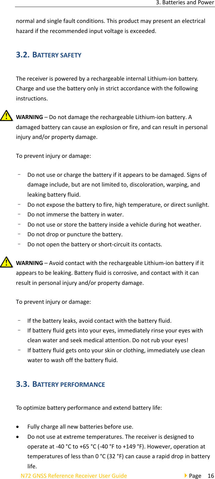 3.BatteriesandPowerN72GNSSReferenceReceiverUserGuidePage16normalandsinglefaultconditions.Thisproductmaypresentanelectricalhazardiftherecommendedinputvoltageisexceeded.3.2. BATTERYSAFETYThereceiverispoweredbyarechargeableinternalLithium‐ionbattery.Chargeandusethebatteryonlyinstrictaccordancewiththefollowinginstructions.WARNING–DonotdamagetherechargeableLithium‐ionbattery.Adamagedbatterycancauseanexplosionorfire,andcanresultinpersonalinjuryand/orpropertydamage.Topreventinjuryordamage:–  Donotuseorchargethebatteryifitappearstobedamaged.Signsofdamageinclude,butarenotlimitedto,discoloration,warping,andleakingbatteryfluid.–  Donotexposethebatterytofire,hightemperature,ordirectsunlight.–  Donotimmersethebatteryinwater.–  Donotuseorstorethebatteryinsideavehicleduringhotweather.–  Donotdroporpuncturethebattery.–  Donotopenthebatteryorshort‐circuititscontacts.WARNING–AvoidcontactwiththerechargeableLithium‐ionbatteryifitappearstobeleaking.Batteryfluidiscorrosive,andcontactwithitcanresultinpersonalinjuryand/orpropertydamage.Topreventinjuryordamage:–  Ifthebatteryleaks,avoidcontactwiththebatteryfluid.–  Ifbatteryfluidgetsintoyoureyes,immediatelyrinseyoureyeswithcleanwaterandseekmedicalattention.Donotrubyoureyes!–  Ifbatteryfluidgetsontoyourskinorclothing,immediatelyusecleanwatertowashoffthebatteryfluid.3.3. BATTERYPERFORMANCETooptimizebatteryperformanceandextendbatterylife: Fullychargeallnewbatteriesbeforeuse. Donotuseatextremetemperatures.Thereceiverisdesignedtooperateat‐40°Cto+65°C(‐40°Fto+149°F).However,operationattemperaturesoflessthan0°C(32°F)cancausearapiddropinbatterylife.