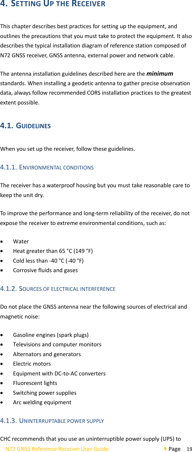 N72GNSSReferenceReceiverUserGuidePage194. SETTINGUPTHERECEIVERThischapterdescribesbestpracticesforsettinguptheequipment,andoutlinestheprecautionsthatyoumusttaketoprotecttheequipment.ItalsodescribesthetypicalinstallationdiagramofreferencestationcomposedofN72GNSSreceiver,GNSSantenna,externalpowerandnetworkcable.Theantennainstallationguidelinesdescribedherearetheminimumstandards.Wheninstallingageodeticantennatogatherpreciseobservationdata,alwaysfollowrecommendedCORSinstallationpracticestothegreatestextentpossible.4.1. GUIDELINESWhenyousetupthereceiver,followtheseguidelines.4.1.1. ENVIRONMENTALCONDITIONSThereceiverhasawaterproofhousingbutyoumusttakereasonablecaretokeeptheunitdry.Toimprovetheperformanceandlong‐termreliabilityofthereceiver,donotexposethereceivertoextremeenvironmentalconditions,suchas: Water Heatgreaterthan65°C(149°F) Coldlessthan‐40°C(‐40°F) Corrosivefluidsandgases4.1.2. SOURCESOFELECTRICALINTERFERENCEDonotplacetheGNSSantennanearthefollowingsourcesofelectricalandmagneticnoise: Gasolineengines(sparkplugs) Televisionsandcomputermonitors Alternatorsandgenerators Electricmotors EquipmentwithDC‐to‐ACconverters Fluorescentlights Switchingpowersupplies Arcweldingequipment4.1.3. UNINTERRUPTABLEPOWERSUPPLYCHCrecommendsthatyouuseanuninterruptiblepowersupply(UPS)to