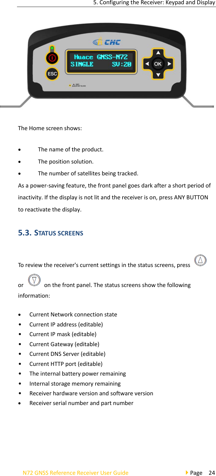 5.ConfiguringtheReceiver:KeypadandDisplayN72GNSSReferenceReceiverUserGuidePage24TheHomescreenshows: Thenameoftheproduct. Thepositionsolution. Thenumberofsatellitesbeingtracked.Asapower‐savingfeature,thefrontpanelgoesdarkafterashortperiodofinactivity.Ifthedisplayisnotlitandthereceiverison,pressANYBUTTONtoreactivatethedisplay.5.3. STATUSSCREENSToreviewthereceiver&apos;scurrentsettingsinthestatusscreens,pressoronthefrontpanel.Thestatusscreensshowthefollowinginformation: CurrentNetworkconnectionstate• CurrentIPaddress(editable)• CurrentIPmask(editable)• CurrentGateway(editable)• CurrentDNSServer(editable)• CurrentHTTPport(editable)• Theinternalbatterypowerremaining• Internalstoragememoryremaining• Receiverhardwareversionandsoftwareversion Receiverserialnumberandpartnumber