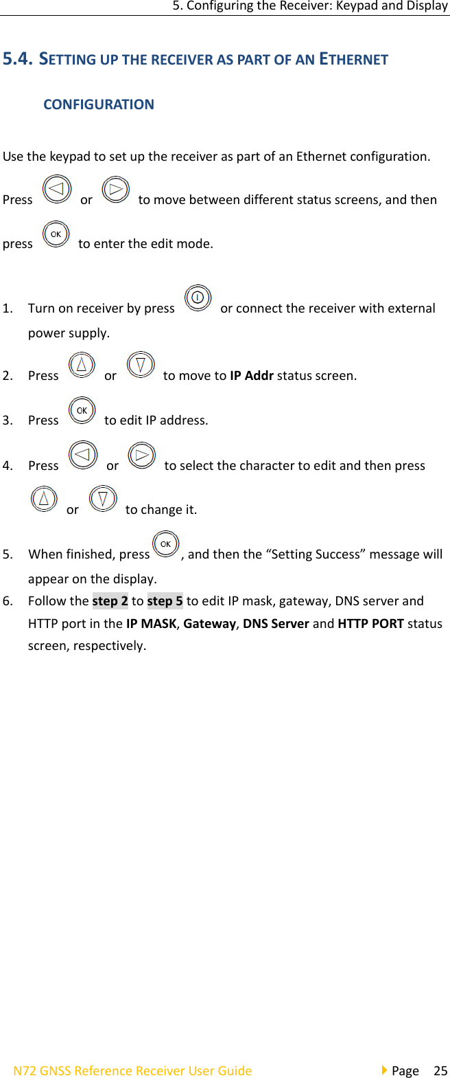 5.ConfiguringtheReceiver:KeypadandDisplayN72GNSSReferenceReceiverUserGuidePage255.4. SETTINGUPTHERECEIVERASPARTOFANETHERNETCONFIGURATIONUsethekeypadtosetupthereceiveraspartofanEthernetconfiguration.Pressor  tomovebetweendifferentstatusscreens,andthenpresstoentertheeditmode.1. Turnonreceiverbypressorconnectthereceiverwithexternalpowersupply.2. Pressor  tomovetoIPAddrstatusscreen.3. PresstoeditIPaddress.4. Pressor  toselectthecharactertoeditandthenpressor  tochangeit.5. Whenfinished,press ,andthenthe“SettingSuccess”messagewillappearonthedisplay.6. Followthestep2tostep5toeditIPmask,gateway,DNSserverandHTTPportintheIPMASK,Gateway,DNSServerandHTTPPORTstatusscreen,respectively.