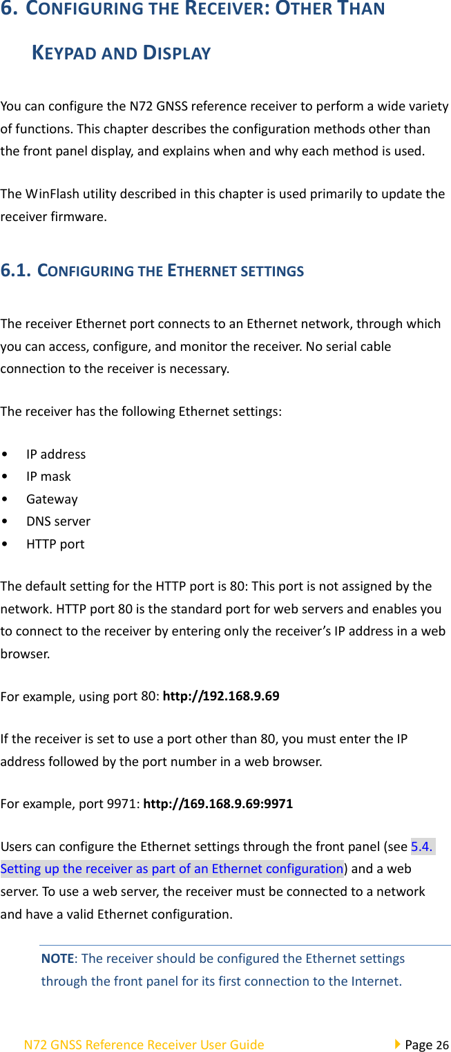 N72GNSSReferenceReceiverUserGuidePage266. CONFIGURINGTHERECEIVER:OTHERTHANKEYPADANDDISPLAYYoucanconfiguretheN72GNSSreferencereceivertoperformawidevarietyoffunctions.Thischapterdescribestheconfigurationmethodsotherthanthefrontpaneldisplay,andexplainswhenandwhyeachmethodisused.TheWinFlashutilitydescribedinthischapterisusedprimarilytoupdatethereceiverfirmware.6.1. CONFIGURINGTHEETHERNETSETTINGSThereceiverEthernetportconnectstoanEthernetnetwork,throughwhichyoucanaccess,configure,andmonitorthereceiver.Noserialcableconnectiontothereceiverisnecessary.ThereceiverhasthefollowingEthernetsettings:• IPaddress• IPmask• Gateway• DNSserver• HTTPportThedefaultsettingfortheHTTPportis80:Thisportisnotassignedbythenetwork.HTTPport80isthestandardportforwebserversandenablesyoutoconnecttothereceiverbyenteringonlythereceiver’sIPaddressinawebbrowser.Forexample,usingport80:http://192.168.9.69Ifthereceiverissettouseaportotherthan80,youmustentertheIPaddressfollowedbytheportnumberinawebbrowser.Forexample,port9971:http://169.168.9.69:9971UserscanconfiguretheEthernetsettingsthroughthefrontpanel(see5.4.SettingupthereceiveraspartofanEthernetconfiguration)andawebserver.Touseawebserver,thereceivermustbeconnectedtoanetworkandhaveavalidEthernetconfiguration.NOTE:ThereceivershouldbeconfiguredtheEthernetsettingsthroughthefrontpanelforitsfirstconnectiontotheInternet.