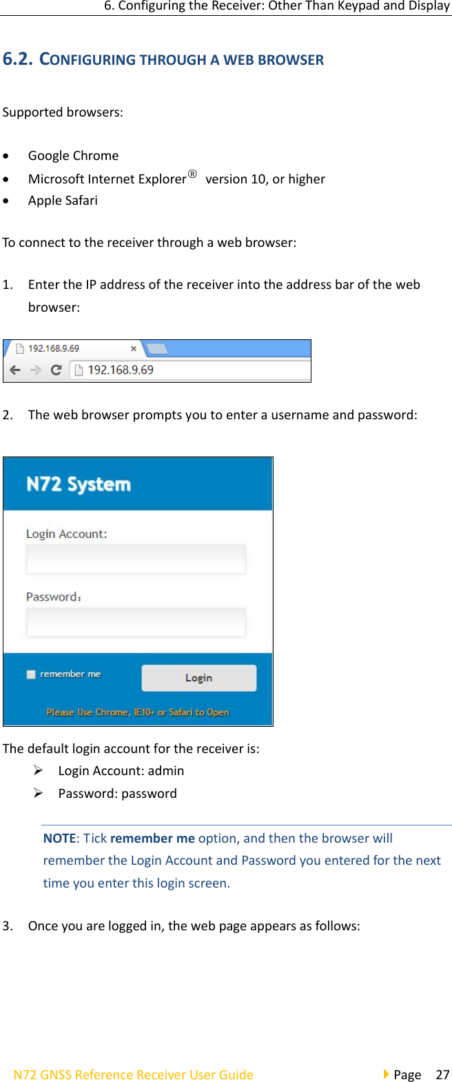 6.ConfiguringtheReceiver:OtherThanKeypadandDisplayN72GNSSReferenceReceiverUserGuidePage276.2. CONFIGURINGTHROUGHAWEBBROWSERSupportedbrowsers: GoogleChrome MicrosoftInternetExplorer○Rversion10,orhigher AppleSafariToconnecttothereceiverthroughawebbrowser:1. EntertheIPaddressofthereceiverintotheaddressbarofthewebbrowser:2. Thewebbrowserpromptsyoutoenterausernameandpassword:Thedefaultloginaccountforthereceiveris: LoginAccount:admin Password:passwordNOTE:Tickremembermeoption,andthenthebrowserwillremembertheLoginAccountandPasswordyouenteredforthenexttimeyouenterthisloginscreen.3. Onceyouareloggedin,thewebpageappearsasfollows: