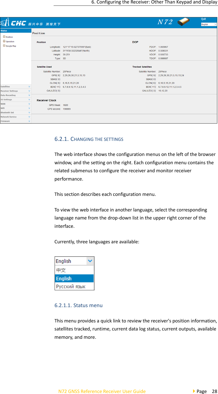 6.ConfiguringtheReceiver:OtherThanKeypadandDisplayN72GNSSReferenceReceiverUserGuidePage286.2.1. CHANGINGTHESETTINGSThewebinterfaceshowstheconfigurationmenusontheleftofthebrowserwindow,andthesettingontheright.Eachconfigurationmenucontainstherelatedsubmenustoconfigurethereceiverandmonitorreceiverperformance.Thissectiondescribeseachconfigurationmenu.Toviewthewebinterfaceinanotherlanguage,selectthecorrespondinglanguagenamefromthedrop‐downlistintheupperrightcorneroftheinterface.Currently,threelanguagesareavailable:6.2.1.1. StatusmenuThismenuprovidesaquicklinktoreviewthereceiver&apos;spositioninformation,satellitestracked,runtime,currentdatalogstatus,currentoutputs,availablememory,andmore.