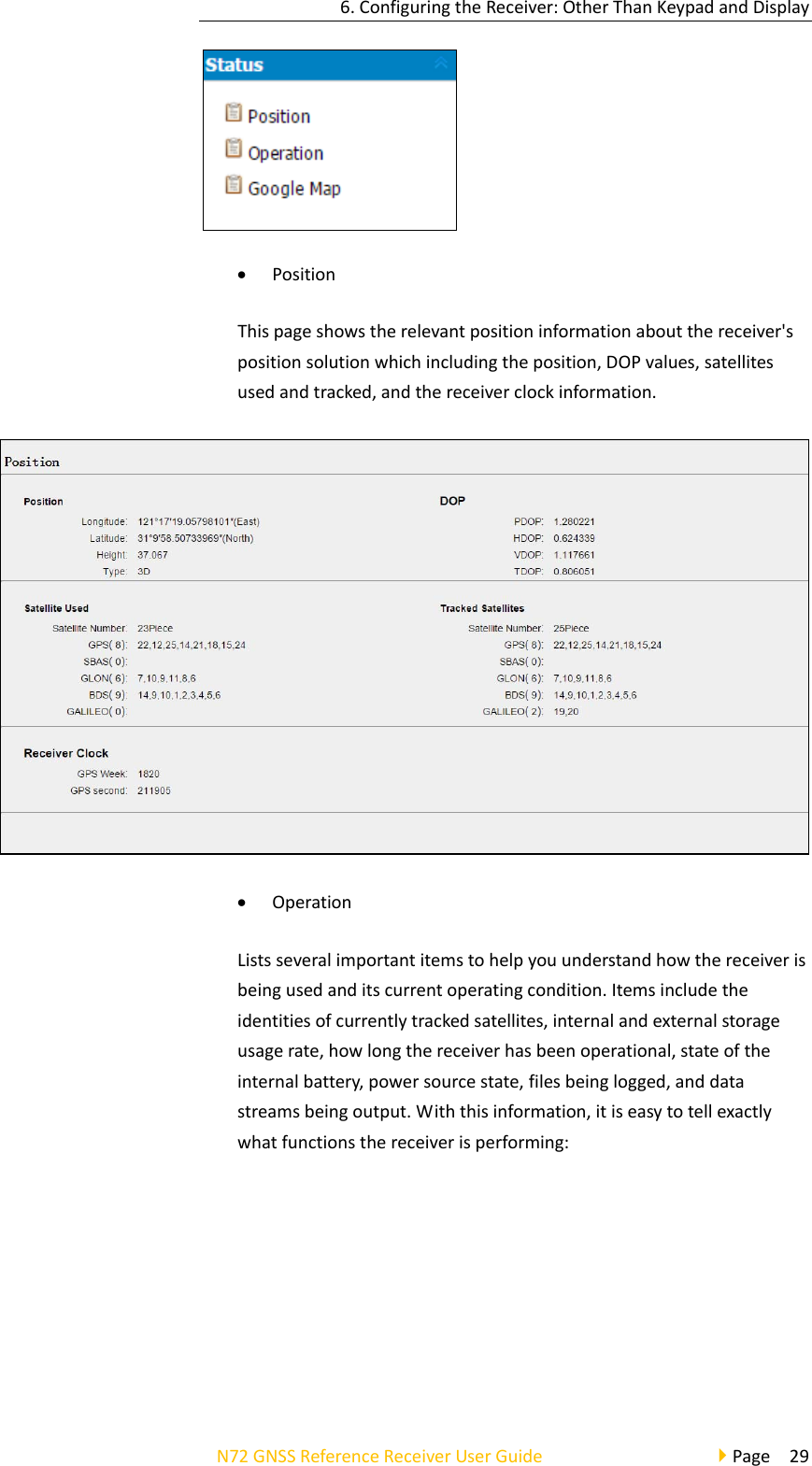 6.ConfiguringtheReceiver:OtherThanKeypadandDisplayN72GNSSReferenceReceiverUserGuidePage29 PositionThispageshowstherelevantpositioninformationaboutthereceiver&apos;spositionsolutionwhichincludingtheposition,DOPvalues,satellitesusedandtracked,andthereceiverclockinformation. OperationListsseveralimportantitemstohelpyouunderstandhowthereceiverisbeingusedanditscurrentoperatingcondition.Itemsincludetheidentitiesofcurrentlytrackedsatellites,internalandexternalstorageusagerate,howlongthereceiverhasbeenoperational,stateoftheinternalbattery,powersourcestate,filesbeinglogged,anddatastreamsbeingoutput.Withthisinformation,itiseasytotellexactlywhatfunctionsthereceiverisperforming: