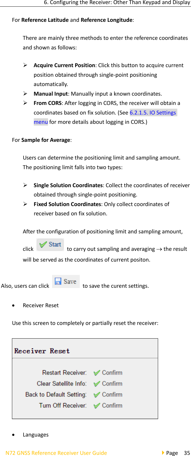 6.ConfiguringtheReceiver:OtherThanKeypadandDisplayN72GNSSReferenceReceiverUserGuidePage35ForReferenceLatitudeandReferenceLongitude:Therearemainlythreemethodstoenterthereferencecoordinatesandshownasfollows: AcquireCurrentPosition:Clickthisbuttontoacquirecurrentpositionobtainedthroughsingle‐pointpositioningautomatically. ManualInput:Manuallyinputaknowncoordinates. FromCORS:AfterlogginginCORS,thereceiverwillobtainacoordinatesbasedonfixsolution.(See6.2.1.5.IOSettingsmenuformoredetailsaboutlogginginCORS.)ForSampleforAverage:Userscandeterminethepositioninglimitandsamplingamount.Thepositioninglimitfallsintotwotypes: SingleSolutionCoordinates:Collectthecoordinatesofreceiverobtainedthroughsingle‐pointpositioning. FixedSolutionCoordinates:Onlycollectcoordinatesofreceiverbasedonfixsolution.Aftertheconfigurationofpositioninglimitandsamplingamount,clicktocarryoutsamplingandaveragingtheresultwillbeservedasthecoordinatesofcurrentpositon.Also,userscanclicktosavethecurentsettings. ReceiverResetUsethisscreentocompletelyorpartiallyresetthereceiver: Languages