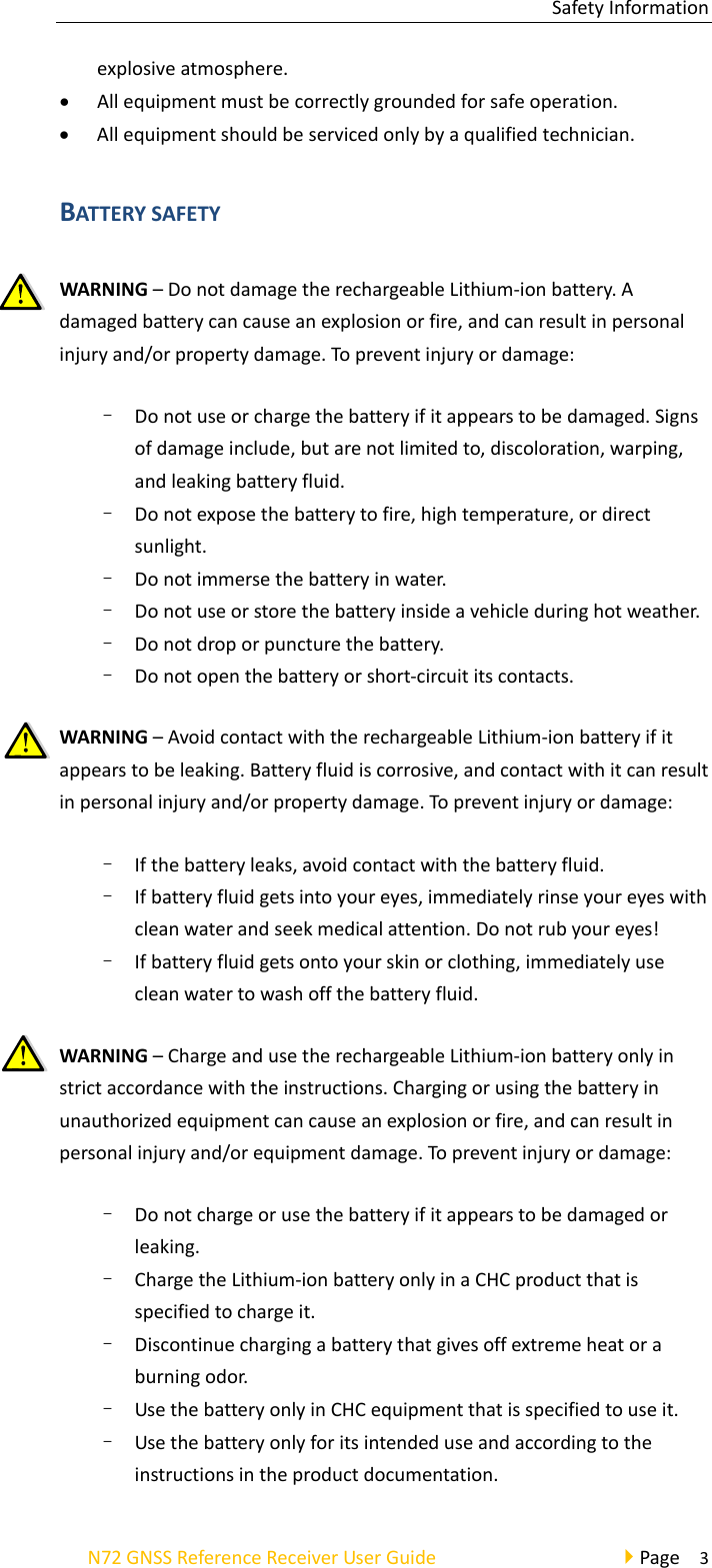 SafetyInformationN72GNSSReferenceReceiverUserGuidePage3explosiveatmosphere. Allequipmentmustbecorrectlygroundedforsafeoperation. Allequipmentshouldbeservicedonlybyaqualifiedtechnician.BATTERYSAFETYWARNING–DonotdamagetherechargeableLithium‐ionbattery.Adamagedbatterycancauseanexplosionorfire,andcanresultinpersonalinjuryand/orpropertydamage.Topreventinjuryordamage:–  Donotuseorchargethebatteryifitappearstobedamaged.Signsofdamageinclude,butarenotlimitedto,discoloration,warping,andleakingbatteryfluid.–  Donotexposethebatterytofire,hightemperature,ordirectsunlight.–  Donotimmersethebatteryinwater.–  Donotuseorstorethebatteryinsideavehicleduringhotweather.–  Donotdroporpuncturethebattery.–  Donotopenthebatteryorshort‐circuititscontacts.WARNING–AvoidcontactwiththerechargeableLithium‐ionbatteryifitappearstobeleaking.Batteryfluidiscorrosive,andcontactwithitcanresultinpersonalinjuryand/orpropertydamage.Topreventinjuryordamage:–  Ifthebatteryleaks,avoidcontactwiththebatteryfluid.–  Ifbatteryfluidgetsintoyoureyes,immediatelyrinseyoureyeswithcleanwaterandseekmedicalattention.Donotrubyoureyes!–  Ifbatteryfluidgetsontoyourskinorclothing,immediatelyusecleanwatertowashoffthebatteryfluid.WARNING–ChargeandusetherechargeableLithium‐ionbatteryonlyinstrictaccordancewiththeinstructions.Chargingorusingthebatteryinunauthorizedequipmentcancauseanexplosionorfire,andcanresultinpersonalinjuryand/orequipmentdamage.Topreventinjuryordamage:–  Donotchargeorusethebatteryifitappearstobedamagedorleaking.–  ChargetheLithium‐ionbatteryonlyinaCHCproductthatisspecifiedtochargeit.–  Discontinuechargingabatterythatgivesoffextremeheatoraburningodor.–  UsethebatteryonlyinCHCequipmentthatisspecifiedtouseit.–  Usethebatteryonlyforitsintendeduseandaccordingtotheinstructionsintheproductdocumentation.