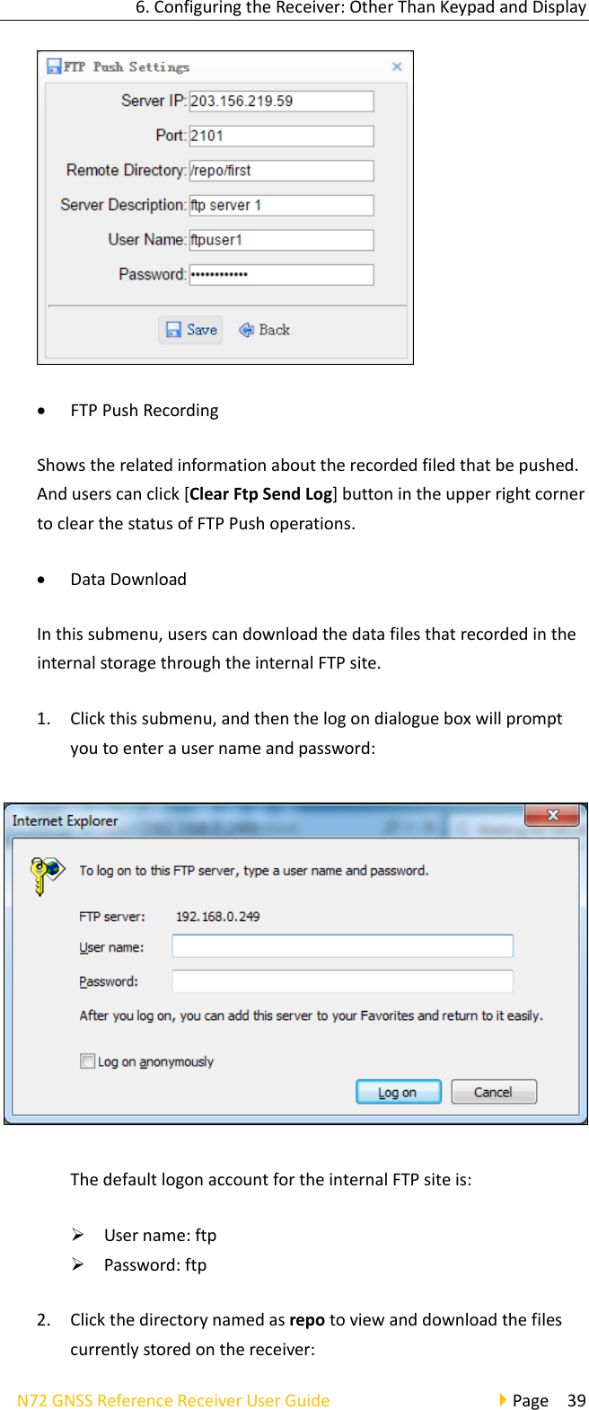 6.ConfiguringtheReceiver:OtherThanKeypadandDisplayN72GNSSReferenceReceiverUserGuidePage39 FTPPushRecordingShowstherelatedinformationabouttherecordedfiledthatbepushed.Anduserscanclick[ClearFtpSendLog]buttonintheupperrightcornertoclearthestatusofFTPPushoperations. DataDownloadInthissubmenu,userscandownloadthedatafilesthatrecordedintheinternalstoragethroughtheinternalFTPsite.1. Clickthissubmenu,andthenthelogondialogueboxwillpromptyoutoenterausernameandpassword:ThedefaultlogonaccountfortheinternalFTPsiteis: Username:ftp Password:ftp2. Clickthedirectorynamedasrepotoviewanddownloadthefilescurrentlystoredonthereceiver: