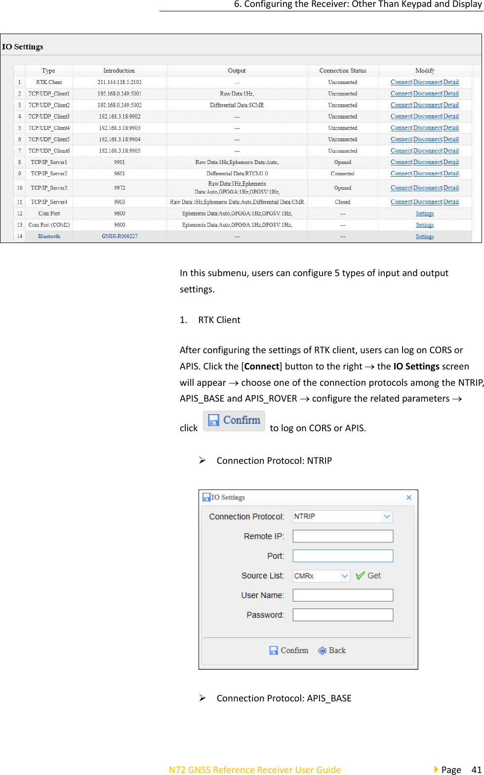 6.ConfiguringtheReceiver:OtherThanKeypadandDisplayN72GNSSReferenceReceiverUserGuidePage41Inthissubmenu,userscanconfigure5typesofinputandoutputsettings.1. RTKClientAfterconfiguringthesettingsofRTKclient,userscanlogonCORSorAPIS.Clickthe[Connect]buttontotherighttheIOSettingsscreenwillappearchooseoneoftheconnectionprotocolsamongtheNTRIP,APIS_BASEandAPIS_ROVERconfiguretherelatedparametersclicktologonCORSorAPIS. ConnectionProtocol:NTRIP ConnectionProtocol:APIS_BASE
