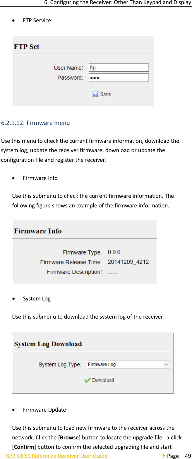 6.ConfiguringtheReceiver:OtherThanKeypadandDisplayN72GNSSReferenceReceiverUserGuidePage49 FTPService6.2.1.12. FirmwaremenuUsethismenutocheckthecurrentfirmwareinformation,downloadthesystemlog,updatethereceiverfirmware,downloadorupdatetheconfigurationfileandregisterthereceiver. FirmwareInfoUsethissubmenutocheckthecurrentfirmwareinformation.Thefollowingfigureshowsanexampleofthefirmwareinformation. SystemLogUsethissubmenutodownloadthesystemlogofthereceiver. FirmwareUpdateUsethissubmenutoloadnewfirmwaretothereceiveracrossthenetwork.Clickthe[Browse]buttontolocatetheupgradefileclick[Confirm]buttontoconfirmtheselectedupgradingfileandstart