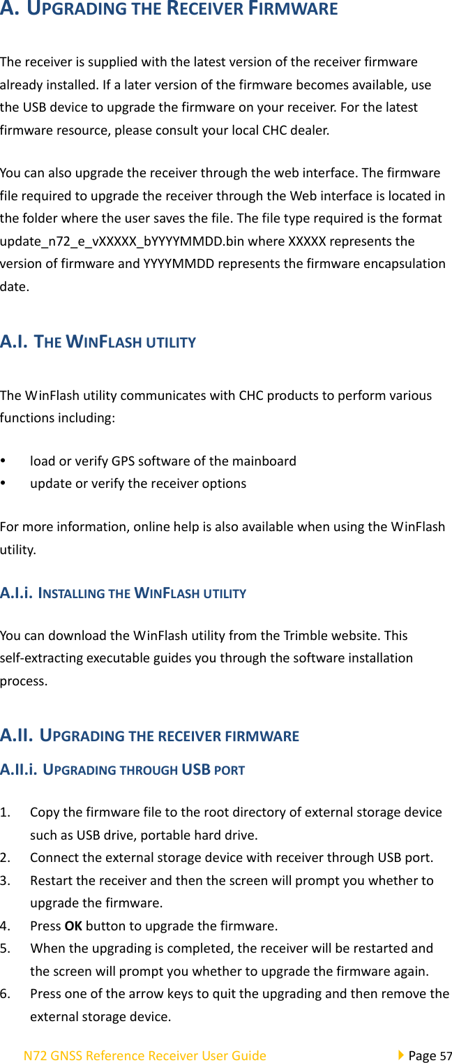 N72GNSSReferenceReceiverUserGuidePage57A. UPGRADINGTHERECEIVERFIRMWAREThereceiverissuppliedwiththelatestversionofthereceiverfirmwarealreadyinstalled.Ifalaterversionofthefirmwarebecomesavailable,usetheUSBdevicetoupgradethefirmwareonyourreceiver.Forthelatestfirmwareresource,pleaseconsultyourlocalCHCdealer.Youcanalsoupgradethereceiverthroughthewebinterface.ThefirmwarefilerequiredtoupgradethereceiverthroughtheWebinterfaceislocatedinthefolderwheretheusersavesthefile.Thefiletyperequiredistheformatupdate_n72_e_vXXXXX_bYYYYMMDD.binwhereXXXXXrepresentstheversionoffirmwareandYYYYMMDDrepresentsthefirmwareencapsulationdate.A.I. THEWINFLASHUTILITYTheWinFlashutilitycommunicateswithCHCproductstoperformvariousfunctionsincluding: loadorverifyGPSsoftwareofthemainboard updateorverifythereceiveroptionsFormoreinformation,onlinehelpisalsoavailablewhenusingtheWinFlashutility.A.I.i. INSTALLINGTHEWINFLASHUTILITYYoucandownloadtheWinFlashutilityfromtheTrimblewebsite.Thisself‐extractingexecutableguidesyouthroughthesoftwareinstallationprocess.A.II. UPGRADINGTHERECEIVERFIRMWAREA.II.i. UPGRADINGTHROUGHUSBPORT1. CopythefirmwarefiletotherootdirectoryofexternalstoragedevicesuchasUSBdrive,portableharddrive.2. ConnecttheexternalstoragedevicewithreceiverthroughUSBport.3. Restartthereceiverandthenthescreenwillpromptyouwhethertoupgradethefirmware.4. PressOKbuttontoupgradethefirmware.5. Whentheupgradingiscompleted,thereceiverwillberestartedandthescreenwillpromptyouwhethertoupgradethefirmwareagain.6. Pressoneofthearrowkeystoquittheupgradingandthenremovetheexternalstoragedevice.