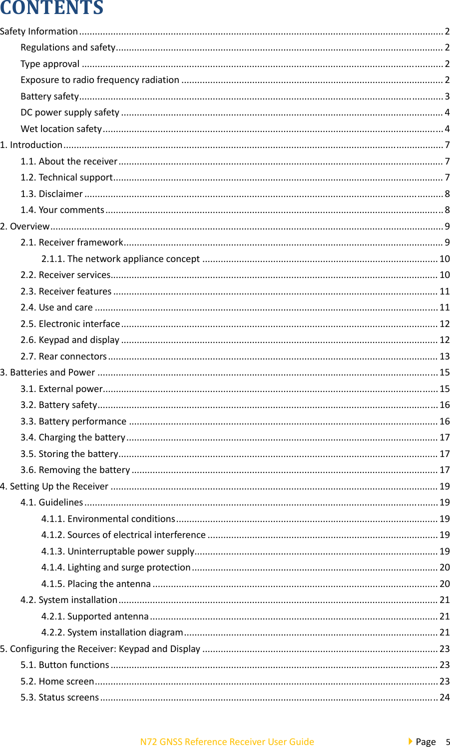  N72GNSSReferenceReceiverUserGuidePage5CONTENTSSafetyInformation...........................................................................................................................................2Regulationsandsafety.............................................................................................................................2Typeapproval..........................................................................................................................................2Exposuretoradiofrequencyradiation....................................................................................................2Batterysafety...........................................................................................................................................3DCpowersupplysafety...........................................................................................................................4Wetlocationsafety..................................................................................................................................41.Introduction.................................................................................................................................................71.1.Aboutthereceiver............................................................................................................................71.2.Technicalsupport..............................................................................................................................71.3.Disclaimer.........................................................................................................................................81.4.Yourcomments.................................................................................................................................82.Overview......................................................................................................................................................92.1.Receiverframework..........................................................................................................................92.1.1.Thenetworkapplianceconcept..........................................................................................102.2.Receiverservices.............................................................................................................................102.3.Receiverfeatures............................................................................................................................112.4.Useandcare...................................................................................................................................112.5.Electronicinterface.........................................................................................................................122.6.Keypadanddisplay.........................................................................................................................122.7.Rearconnectors..............................................................................................................................133.BatteriesandPower..................................................................................................................................153.1.Externalpower................................................................................................................................153.2.Batterysafety..................................................................................................................................163.3.Batteryperformance......................................................................................................................163.4.Chargingthebattery.......................................................................................................................173.5.Storingthebattery..........................................................................................................................173.6.Removingthebattery.....................................................................................................................174.SettingUptheReceiver.............................................................................................................................194.1.Guidelines.......................................................................................................................................194.1.1.Environmentalconditions....................................................................................................194.1.2.Sourcesofelectricalinterference........................................................................................194.1.3.Uninterruptablepowersupply.............................................................................................194.1.4.Lightingandsurgeprotection..............................................................................................204.1.5.Placingtheantenna.............................................................................................................204.2.Systeminstallation..........................................................................................................................214.2.1.Supportedantenna..............................................................................................................214.2.2.Systeminstallationdiagram.................................................................................................215.ConfiguringtheReceiver:KeypadandDisplay..........................................................................................235.1.Buttonfunctions.............................................................................................................................235.2.Homescreen...................................................................................................................................235.3.Statusscreens.................................................................................................................................24