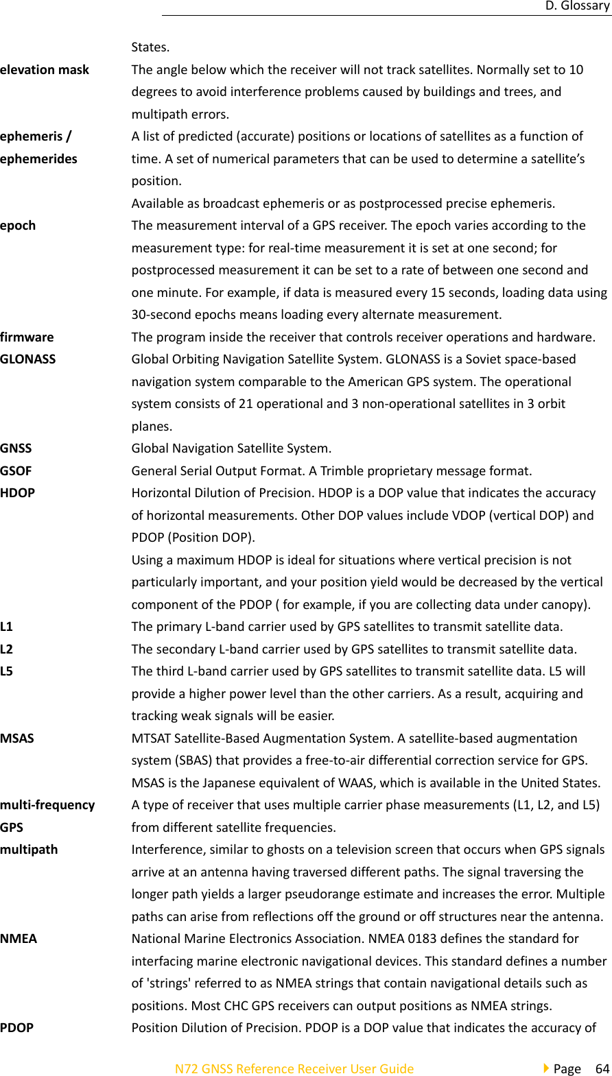 D.GlossaryN72GNSSReferenceReceiverUserGuidePage64States.elevationmaskTheanglebelowwhichthereceiverwillnottracksatellites.Normallysetto10degreestoavoidinterferenceproblemscausedbybuildingsandtrees,andmultipatherrors.ephemeris/ephemeridesAlistofpredicted(accurate)positionsorlocationsofsatellitesasafunctionoftime.Asetofnumericalparametersthatcanbeusedtodetermineasatellite’sposition.Availableasbroadcastephemerisoraspostprocessedpreciseephemeris.epochThemeasurementintervalofaGPSreceiver.Theepochvariesaccordingtothemeasurementtype:forreal‐timemeasurementitissetatonesecond;forpostprocessedmeasurementitcanbesettoarateofbetweenonesecondandoneminute.Forexample,ifdataismeasuredevery15seconds,loadingdatausing30‐secondepochsmeansloadingeveryalternatemeasurement.firmwareTheprograminsidethereceiverthatcontrolsreceiveroperationsandhardware.GLONASSGlobalOrbitingNavigationSatelliteSystem.GLONASSisaSovietspace‐basednavigationsystemcomparabletotheAmericanGPSsystem.Theoperationalsystemconsistsof21operationaland3non‐operationalsatellitesin3orbitplanes.GNSSGlobalNavigationSatelliteSystem.GSOFGeneralSerialOutputFormat.ATrimbleproprietarymessageformat.HDOPHorizontalDilutionofPrecision.HDOPisaDOPvaluethatindicatestheaccuracyofhorizontalmeasurements.OtherDOPvaluesincludeVDOP(verticalDOP)andPDOP(PositionDOP).UsingamaximumHDOPisidealforsituationswhereverticalprecisionisnotparticularlyimportant,andyourpositionyieldwouldbedecreasedbytheverticalcomponentofthePDOP(forexample,ifyouarecollectingdataundercanopy).L1TheprimaryL‐bandcarrierusedbyGPSsatellitestotransmitsatellitedata.L2ThesecondaryL‐bandcarrierusedbyGPSsatellitestotransmitsatellitedata.L5ThethirdL‐bandcarrierusedbyGPSsatellitestotransmitsatellitedata.L5willprovideahigherpowerlevelthantheothercarriers.Asaresult,acquiringandtrackingweaksignalswillbeeasier.MSASMTSATSatellite‐BasedAugmentationSystem.Asatellite‐basedaugmentationsystem(SBAS)thatprovidesafree‐to‐airdifferentialcorrectionserviceforGPS.MSASistheJapaneseequivalentofWAAS,whichisavailableintheUnitedStates.multi‐frequencyGPSAtypeofreceiverthatusesmultiplecarrierphasemeasurements(L1,L2,andL5)fromdifferentsatellitefrequencies.multipathInterference,similartoghostsonatelevisionscreenthatoccurswhenGPSsignalsarriveatanantennahavingtraverseddifferentpaths.Thesignaltraversingthelongerpathyieldsalargerpseudorangeestimateandincreasestheerror.Multiplepathscanarisefromreflectionsoffthegroundoroffstructuresneartheantenna.NMEANationalMarineElectronicsAssociation.NMEA0183definesthestandardforinterfacingmarineelectronicnavigationaldevices.Thisstandarddefinesanumberof&apos;strings&apos;referredtoasNMEAstringsthatcontainnavigationaldetailssuchaspositions.MostCHCGPSreceiverscanoutputpositionsasNMEAstrings.PDOPPositionDilutionofPrecision.PDOPisaDOPvaluethatindicatestheaccuracyof