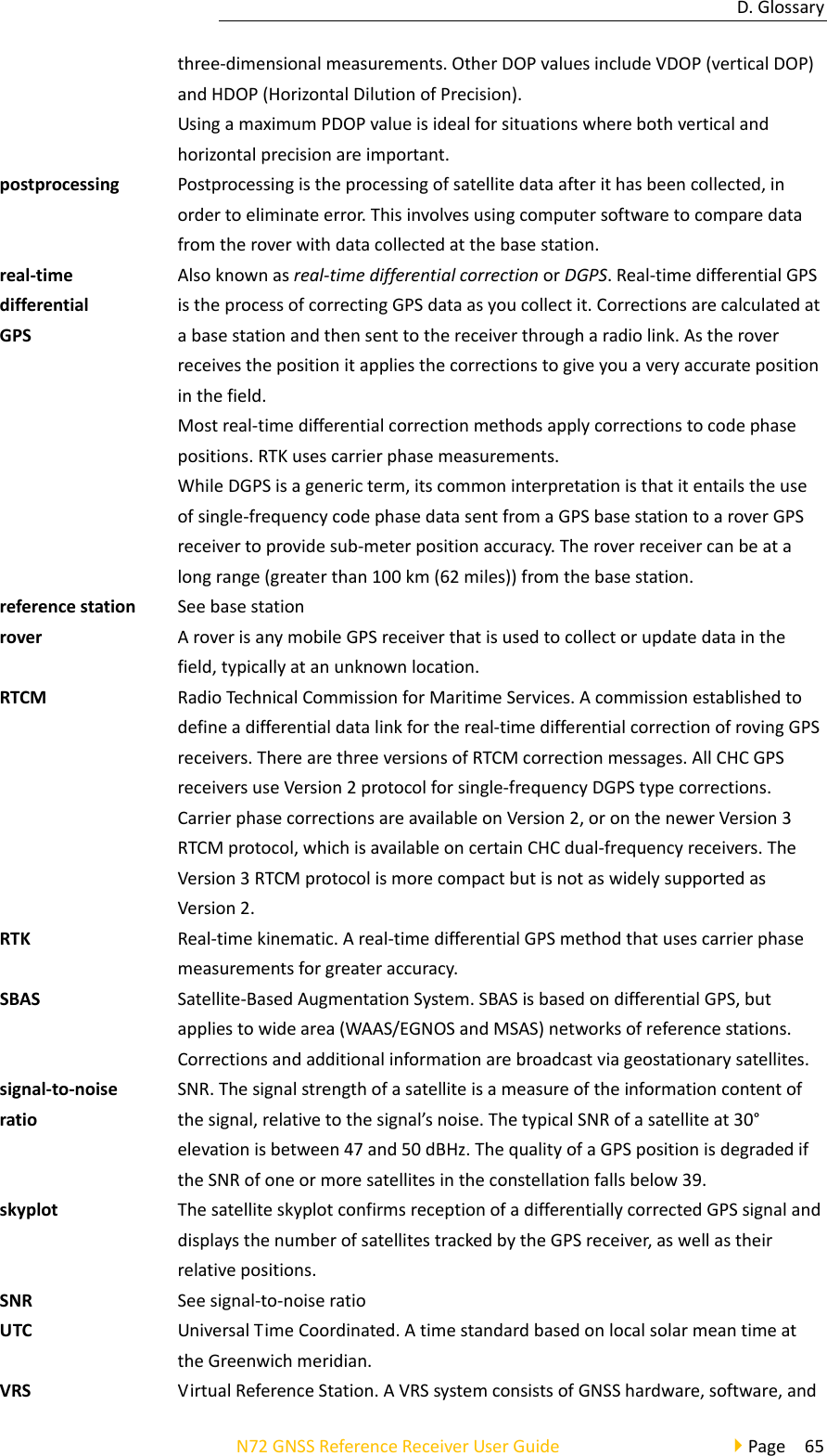 D.GlossaryN72GNSSReferenceReceiverUserGuidePage65three‐dimensionalmeasurements.OtherDOPvaluesincludeVDOP(verticalDOP)andHDOP(HorizontalDilutionofPrecision).UsingamaximumPDOPvalueisidealforsituationswherebothverticalandhorizontalprecisionareimportant.postprocessingPostprocessingistheprocessingofsatellitedataafterithasbeencollected,inordertoeliminateerror.Thisinvolvesusingcomputersoftwaretocomparedatafromtheroverwithdatacollectedatthebasestation.real‐timedifferentialGPSAlsoknownasreal‐timedifferentialcorrectionorDGPS.Real‐timedifferentialGPSistheprocessofcorrectingGPSdataasyoucollectit.Correctionsarecalculatedatabasestationandthensenttothereceiverthrougharadiolink.Astheroverreceivesthepositionitappliesthecorrectionstogiveyouaveryaccuratepositioninthefield.Mostreal‐timedifferentialcorrectionmethodsapplycorrectionstocodephasepositions.RTKusescarrierphasemeasurements.WhileDGPSisagenericterm,itscommoninterpretationisthatitentailstheuseofsingle‐frequencycodephasedatasentfromaGPSbasestationtoaroverGPSreceivertoprovidesub‐meterpositionaccuracy.Theroverreceivercanbeatalongrange(greaterthan100km(62miles))fromthebasestation.referencestationSeebasestationroverAroverisanymobileGPSreceiverthatisusedtocollectorupdatedatainthefield,typicallyatanunknownlocation.RTCMRadioTechnicalCommissionforMaritimeServices.Acommissionestablishedtodefineadifferentialdatalinkforthereal‐timedifferentialcorrectionofrovingGPSreceivers.TherearethreeversionsofRTCMcorrectionmessages.AllCHCGPSreceiversuseVersion2protocolforsingle‐frequencyDGPStypecorrections.CarrierphasecorrectionsareavailableonVersion2,oronthenewerVersion3RTCMprotocol,whichisavailableoncertainCHCdual‐frequencyreceivers.TheVersion3RTCMprotocolismorecompactbutisnotaswidelysupportedasVersion2.RTKReal‐timekinematic.Areal‐timedifferentialGPSmethodthatusescarrierphasemeasurementsforgreateraccuracy.SBASSatellite‐BasedAugmentationSystem.SBASisbasedondifferentialGPS,butappliestowidearea(WAAS/EGNOSandMSAS)networksofreferencestations.Correctionsandadditionalinformationarebroadcastviageostationarysatellites.signal‐to‐noiseratioSNR.Thesignalstrengthofasatelliteisameasureoftheinformationcontentofthesignal,relativetothesignal’snoise.ThetypicalSNRofasatelliteat30°elevationisbetween47and50dBHz.ThequalityofaGPSpositionisdegradediftheSNRofoneormoresatellitesintheconstellationfallsbelow39.skyplotThesatelliteskyplotconfirmsreceptionofadifferentiallycorrectedGPSsignalanddisplaysthenumberofsatellitestrackedbytheGPSreceiver,aswellastheirrelativepositions.SNRSeesignal‐to‐noiseratioUTCUniversalTimeCoordinated.AtimestandardbasedonlocalsolarmeantimeattheGreenwichmeridian.VRSVirtualReferenceStation.AVRSsystemconsistsofGNSShardware,software,and