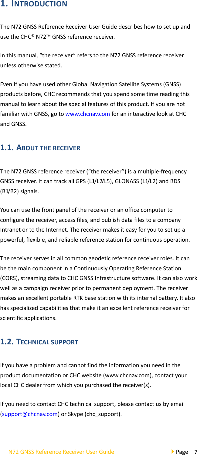 N72GNSSReferenceReceiverUserGuidePage71. INTRODUCTIONTheN72GNSSReferenceReceiverUserGuidedescribeshowtosetupandusetheCHC®N72™GNSSreferencereceiver.Inthismanual,“thereceiver”referstotheN72GNSSreferencereceiverunlessotherwisestated.EvenifyouhaveusedotherGlobalNavigationSatelliteSystems(GNSS)productsbefore,CHCrecommendsthatyouspendsometimereadingthismanualtolearnaboutthespecialfeaturesofthisproduct.IfyouarenotfamiliarwithGNSS,gotowww.chcnav.comforaninteractivelookatCHCandGNSS.1.1. ABOUTTHERECEIVERTheN72GNSSreferencereceiver(“thereceiver”)isamultiple‐frequencyGNSSreceiver.ItcantrackallGPS(L1/L2/L5),GLONASS(L1/L2)andBDS(B1/B2)signals.Youcanusethefrontpanelofthereceiveroranofficecomputertoconfigurethereceiver,accessfiles,andpublishdatafilestoacompanyIntranetortotheInternet.Thereceivermakesiteasyforyoutosetupapowerful,flexible,andreliablereferencestationforcontinuousoperation.Thereceiverservesinallcommongeodeticreferencereceiverroles.ItcanbethemaincomponentinaContinuouslyOperatingReferenceStation(CORS),streamingdatatoCHCGNSSInfrastructuresoftware.Itcanalsoworkwellasacampaignreceiverpriortopermanentdeployment.ThereceivermakesanexcellentportableRTKbasestationwithitsinternalbattery.Italsohasspecializedcapabilitiesthatmakeitanexcellentreferencereceiverforscientificapplications.1.2. TECHNICALSUPPORTIfyouhaveaproblemandcannotfindtheinformationyouneedintheproductdocumentationorCHCwebsite(www.chcnav.com),contactyourlocalCHCdealerfromwhichyoupurchasedthereceiver(s).IfyouneedtocontactCHCtechnicalsupport,pleasecontactusbyemail(support@chcnav.com)orSkype(chc_support).