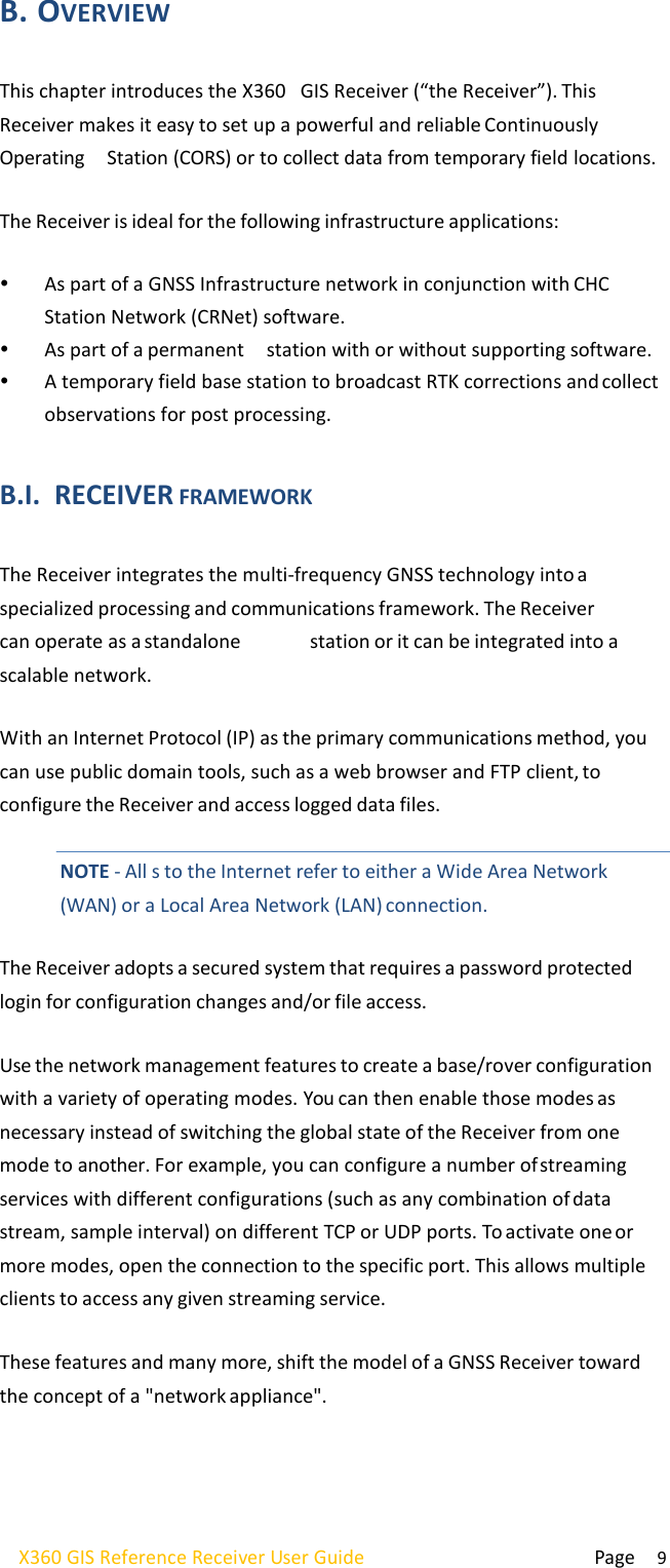  Page 9 X360 GIS Reference Receiver User Guide   B. OVERVIEW  This chapter introduces the X360   GIS Receiver (“the Receiver”). This Receiver makes it easy to set up a powerful and reliable Continuously Operating  Station (CORS) or to collect data from temporary field locations.  The Receiver is ideal for the following infrastructure applications:   As part of a GNSS Infrastructure network in conjunction with CHC Station Network (CRNet) software.  As part of a permanent  station with or without supporting software.  A temporary field base station to broadcast RTK corrections and collect observations for post processing.  B.I. RECEIVER FRAMEWORK  The Receiver integrates the multi-frequency GNSS technology into a specialized processing and communications framework. The Receiver can operate as a standalone  station or it can be integrated into a scalable network.  With an Internet Protocol (IP) as the primary communications method, you can use public domain tools, such as a web browser and FTP client, to configure the Receiver and access logged data files.   NOTE - All s to the Internet refer to either a Wide Area Network (WAN) or a Local Area Network (LAN) connection.  The Receiver adopts a secured system that requires a password protected login for configuration changes and/or file access.  Use the network management features to create a base/rover configuration with a variety of operating modes. You can then enable those modes as necessary instead of switching the global state of the Receiver from one mode to another. For example, you can configure a number of streaming services with different configurations (such as any combination of data stream, sample interval) on different TCP or UDP ports. To activate one or more modes, open the connection to the specific port. This allows multiple clients to access any given streaming service.  These features and many more, shift the model of a GNSS Receiver toward the concept of a &quot;network appliance&quot;. 