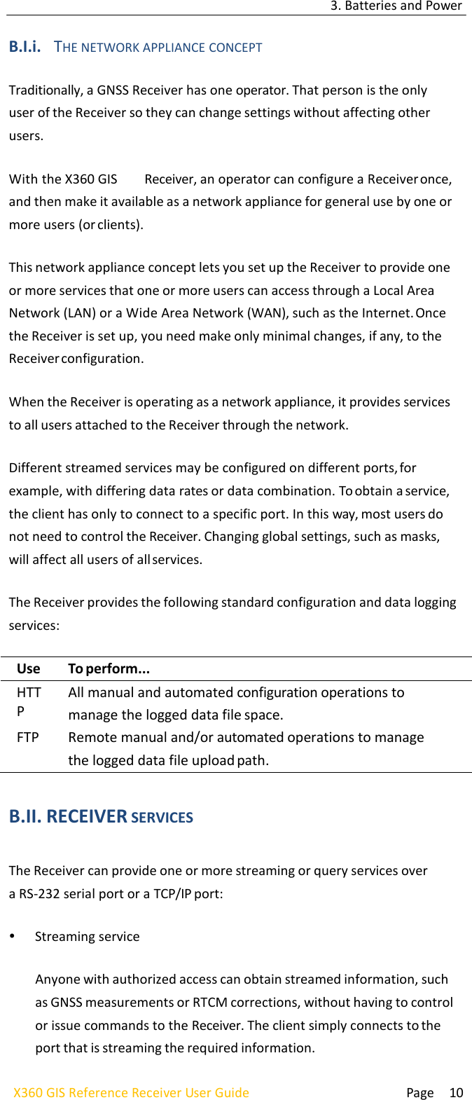 3. Batteries and Power  Page 10 X360 GIS Reference Receiver User Guide    B.I.i. THE NETWORK APPLIANCE CONCEPT  Traditionally, a GNSS Receiver has one operator. That person is the only user of the Receiver so they can change settings without affecting other users.  With the X360 GIS  Receiver, an operator can configure a Receiver once, and then make it available as a network appliance for general use by one or more users (or clients).  This network appliance concept lets you set up the Receiver to provide one or more services that one or more users can access through a Local Area Network (LAN) or a Wide Area Network (WAN), such as the Internet. Once the Receiver is set up, you need make only minimal changes, if any, to the Receiver configuration.  When the Receiver is operating as a network appliance, it provides services to all users attached to the Receiver through the network.  Different streamed services may be configured on different ports, for example, with differing data rates or data combination. To obtain a service, the client has only to connect to a specific port. In this way, most users do not need to control the Receiver. Changing global settings, such as masks, will affect all users of all services.  The Receiver provides the following standard configuration and data logging services:  Use... To perform... HTTP All manual and automated configuration operations to manage the logged data file space. FTP Remote manual and/or automated operations to manage the logged data file upload path.  B.II. RECEIVER SERVICES  The Receiver can provide one or more streaming or query services over a RS-232 serial port or a TCP/IP port:   Streaming service  Anyone with authorized access can obtain streamed information, such as GNSS measurements or RTCM corrections, without having to control or issue commands to the Receiver. The client simply connects to the port that is streaming the required information. 