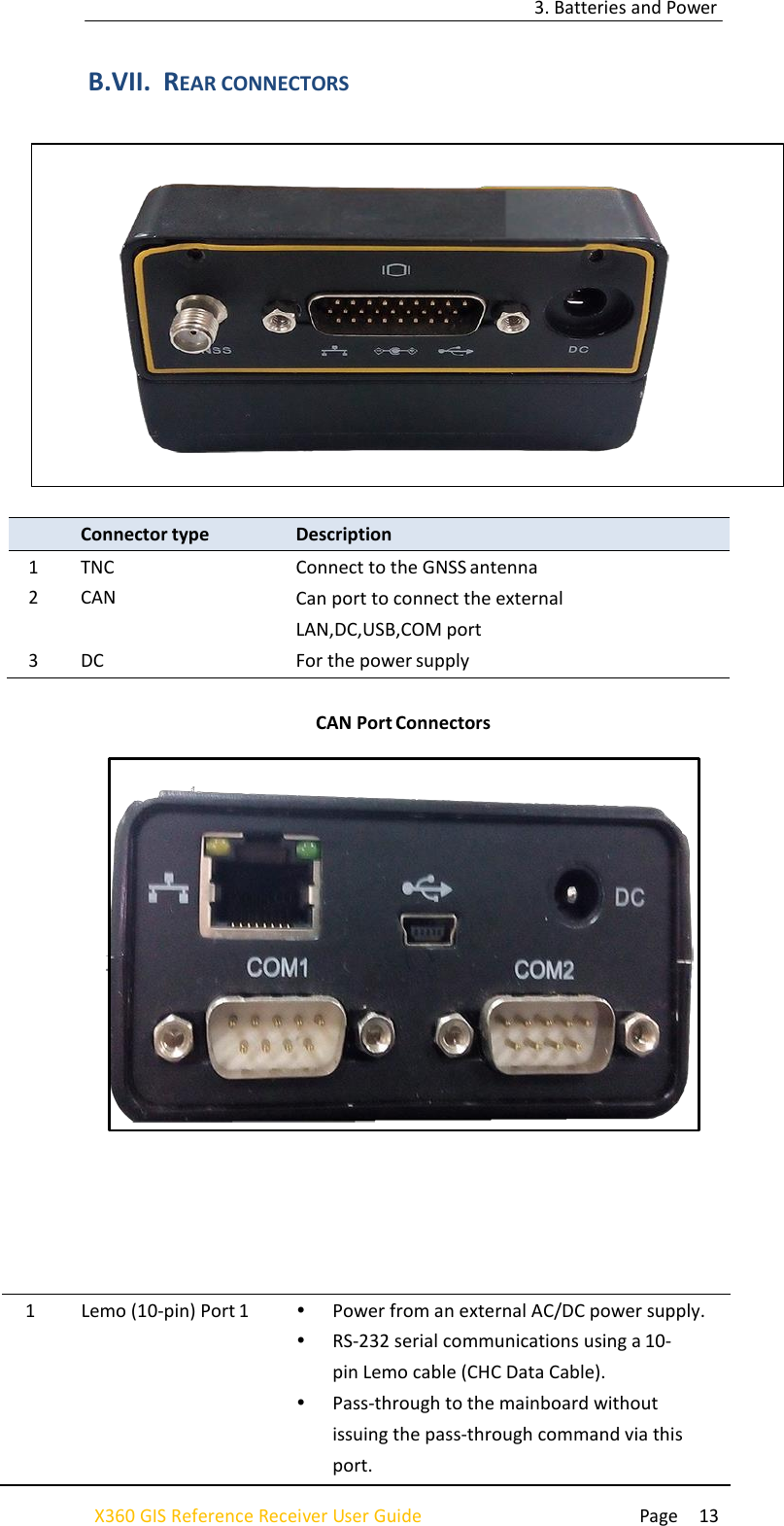 3. Batteries and Power  Page 13 X360 GIS Reference Receiver User Guide    B.VII. REAR CONNECTORS      Connector type Description 1 TNC Connect to the GNSS antenna 2 CAN Can port to connect the external LAN,DC,USB,COM port 3 DC For the power supply  CAN Port Connectors         1 Lemo (10-pin) Port 1  Power from an external AC/DC power supply.  RS-232 serial communications using a 10-pin Lemo cable (CHC Data Cable).  Pass-through to the mainboard without issuing the pass-through command via this port.     