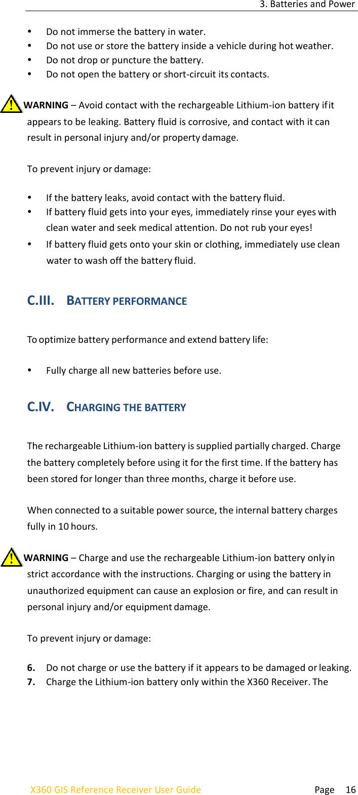 3. Batteries and Power  Page 16 X360 GIS Reference Receiver User Guide     Do not immerse the battery in water.  Do not use or store the battery inside a vehicle during hot weather.  Do not drop or puncture the battery.  Do not open the battery or short-circuit its contacts.  WARNING – Avoid contact with the rechargeable Lithium-ion battery if it appears to be leaking. Battery fluid is corrosive, and contact with it can result in personal injury and/or property damage.  To prevent injury or damage:   If the battery leaks, avoid contact with the battery fluid.  If battery fluid gets into your eyes, immediately rinse your eyes with clean water and seek medical attention. Do not rub your eyes!  If battery fluid gets onto your skin or clothing, immediately use clean water to wash off the battery fluid.   C.III. BATTERY PERFORMANCE  To optimize battery performance and extend battery life:   Fully charge all new batteries before use.  C.IV. CHARGING THE BATTERY  The rechargeable Lithium-ion battery is supplied partially charged. Charge the battery completely before using it for the first time. If the battery has been stored for longer than three months, charge it before use.  When connected to a suitable power source, the internal battery charges fully in 10 hours.  WARNING – Charge and use the rechargeable Lithium-ion battery only in strict accordance with the instructions. Charging or using the battery in unauthorized equipment can cause an explosion or fire, and can result in personal injury and/or equipment damage.  To prevent injury or damage:  6. Do not charge or use the battery if it appears to be damaged or leaking. 7. Charge the Lithium-ion battery only within the X360 Receiver. The 