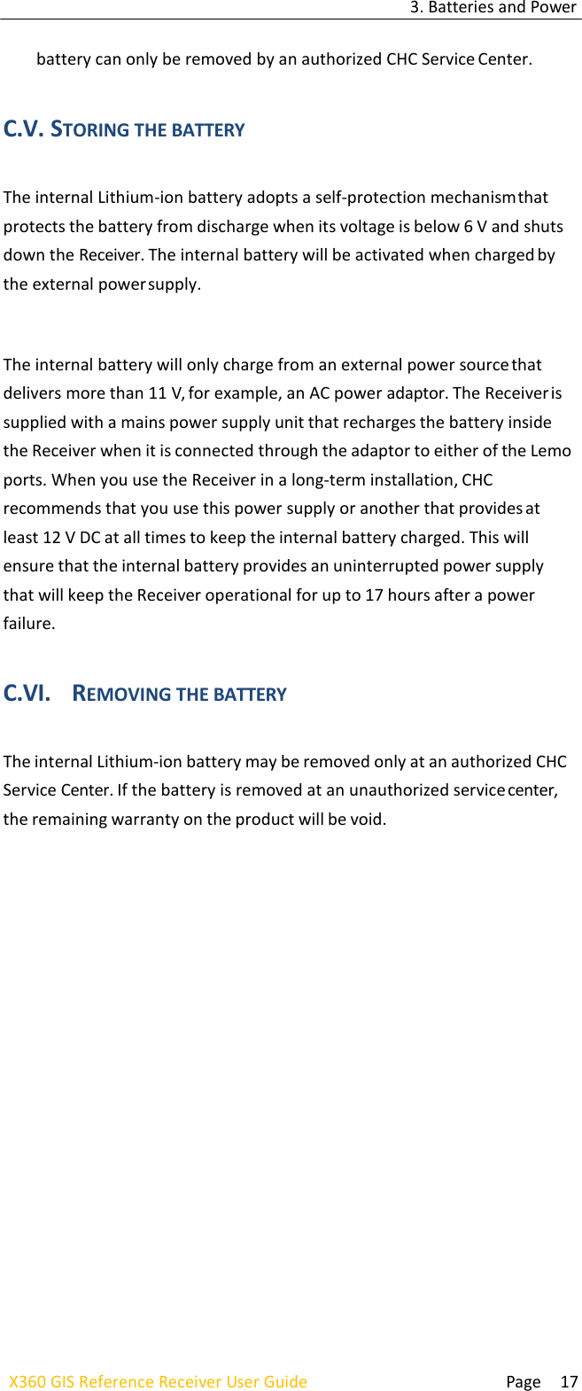 3. Batteries and Power  Page 17 X360 GIS Reference Receiver User Guide    battery can only be removed by an authorized CHC Service Center.   C.V. STORING THE BATTERY  The internal Lithium-ion battery adopts a self-protection mechanism that protects the battery from discharge when its voltage is below 6 V and shuts down the Receiver. The internal battery will be activated when charged by the external power supply.   The internal battery will only charge from an external power source that delivers more than 11 V, for example, an AC power adaptor. The Receiver is supplied with a mains power supply unit that recharges the battery inside the Receiver when it is connected through the adaptor to either of the Lemo ports. When you use the Receiver in a long-term installation, CHC recommends that you use this power supply or another that provides at least 12 V DC at all times to keep the internal battery charged. This will ensure that the internal battery provides an uninterrupted power supply that will keep the Receiver operational for up to 17 hours after a power failure.  C.VI. REMOVING THE BATTERY  The internal Lithium-ion battery may be removed only at an authorized CHC Service Center. If the battery is removed at an unauthorized service center, the remaining warranty on the product will be void. 