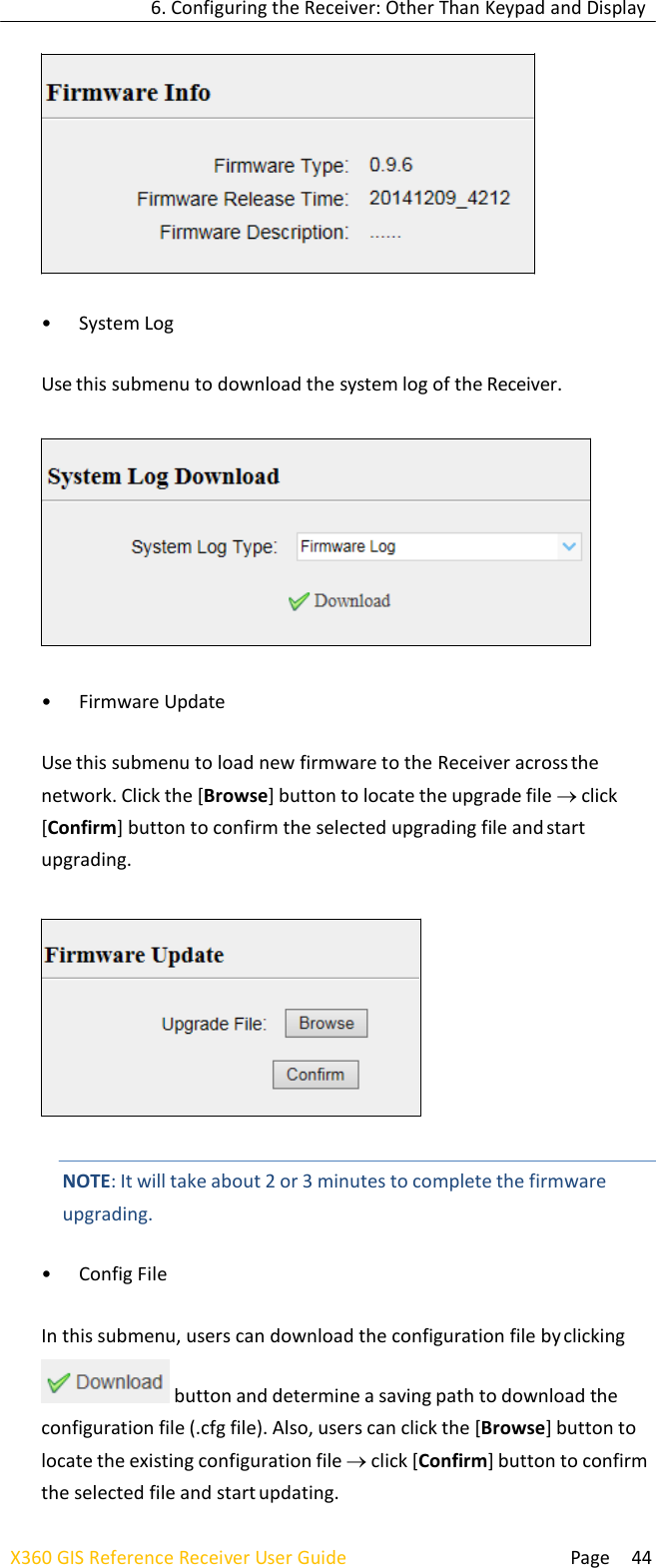 6. Configuring the Receiver: Other Than Keypad and Display  Page 44 X360 GIS Reference Receiver User Guide      • System Log  Use this submenu to download the system log of the Receiver.     • Firmware Update  Use this submenu to load new firmware to the Receiver across the network. Click the [Browse] button to locate the upgrade file click [Confirm] button to confirm the selected upgrading file and start upgrading.       NOTE: It will take about 2 or 3 minutes to complete the firmware upgrading.  • Config File  In this submenu, users can download the configuration file by clicking  button and determine a saving path to download the configuration file (.cfg file). Also, users can click the [Browse] button to locate the existing configuration file click [Confirm] button to confirm the selected file and start updating.       