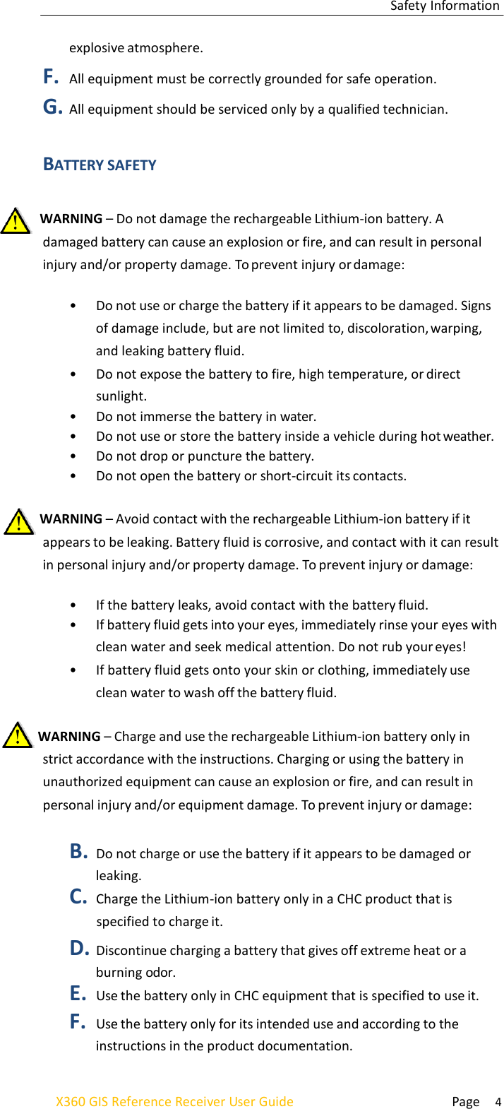  Page 4 X360 GIS Reference Receiver User Guide Safety Information    explosive atmosphere. F. All equipment must be correctly grounded for safe operation. G. All equipment should be serviced only by a qualified technician.   BATTERY SAFETY    WARNING – Do not damage the rechargeable Lithium-ion battery. A damaged battery can cause an explosion or fire, and can result in personal injury and/or property damage. To prevent injury or damage:  • Do not use or charge the battery if it appears to be damaged. Signs of damage include, but are not limited to, discoloration, warping, and leaking battery fluid. • Do not expose the battery to fire, high temperature, or direct sunlight. • Do not immerse the battery in water. • Do not use or store the battery inside a vehicle during hot weather. • Do not drop or puncture the battery. • Do not open the battery or short-circuit its contacts.   WARNING – Avoid contact with the rechargeable Lithium-ion battery if it appears to be leaking. Battery fluid is corrosive, and contact with it can result in personal injury and/or property damage. To prevent injury or damage:  • If the battery leaks, avoid contact with the battery fluid. • If battery fluid gets into your eyes, immediately rinse your eyes with clean water and seek medical attention. Do not rub your eyes! • If battery fluid gets onto your skin or clothing, immediately use clean water to wash off the battery fluid.   WARNING – Charge and use the rechargeable Lithium-ion battery only in strict accordance with the instructions. Charging or using the battery in unauthorized equipment can cause an explosion or fire, and can result in personal injury and/or equipment damage. To prevent injury or damage:  B. Do not charge or use the battery if it appears to be damaged or leaking. C. Charge the Lithium-ion battery only in a CHC product that is specified to charge it. D. Discontinue charging a battery that gives off extreme heat or a burning odor. E. Use the battery only in CHC equipment that is specified to use it. F. Use the battery only for its intended use and according to the instructions in the product documentation. 