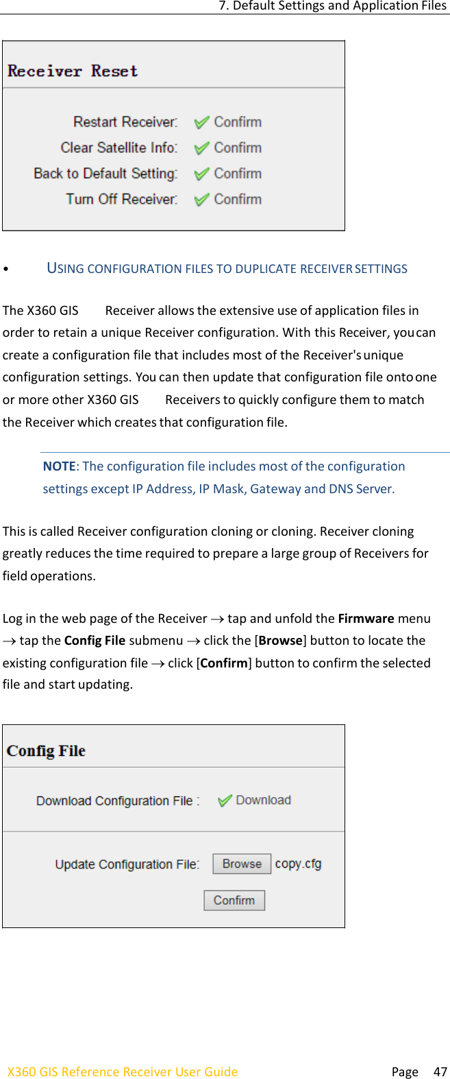  Page 47 X360 GIS Reference Receiver User Guide   7. Default Settings and Application Files     • USING CONFIGURATION FILES TO DUPLICATE RECEIVER SETTINGS  The X360 GIS  Receiver allows the extensive use of application files in order to retain a unique Receiver configuration. With this Receiver, you can create a configuration file that includes most of the Receiver&apos;s unique configuration settings. You can then update that configuration file onto one or more other X360 GIS  Receivers to quickly configure them to match the Receiver which creates that configuration file.   NOTE: The configuration file includes most of the configuration settings except IP Address, IP Mask, Gateway and DNS Server.  This is called Receiver configuration cloning or cloning. Receiver cloning greatly reduces the time required to prepare a large group of Receivers for field operations.  Log in the web page of the Receiver tap and unfold the Firmware menu tap the Config File submenu click the [Browse] button to locate the existing configuration file click [Confirm] button to confirm the selected file and start updating.        