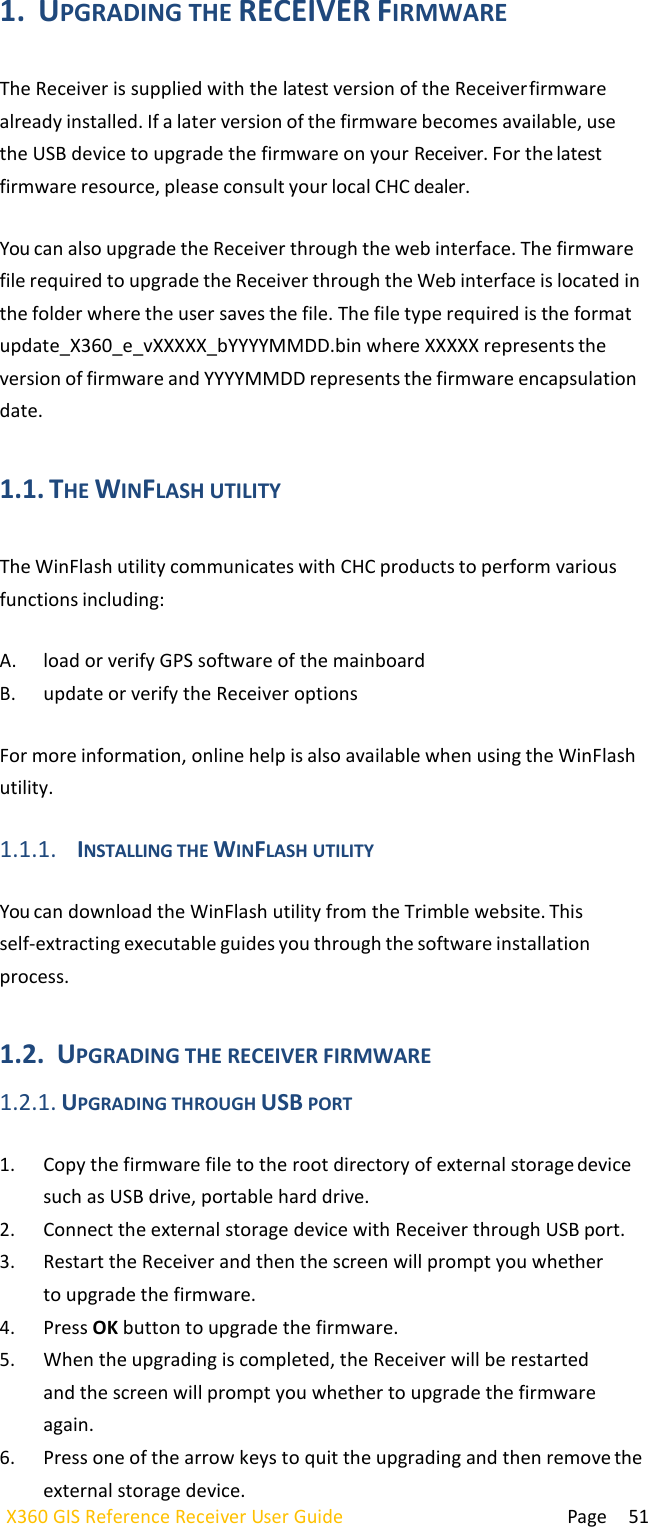  Page 51 X360 GIS Reference Receiver User Guide   1. UPGRADING THE RECEIVER FIRMWARE  The Receiver is supplied with the latest version of the Receiver firmware already installed. If a later version of the firmware becomes available, use the USB device to upgrade the firmware on your Receiver. For the latest firmware resource, please consult your local CHC dealer.  You can also upgrade the Receiver through the web interface. The firmware file required to upgrade the Receiver through the Web interface is located in the folder where the user saves the file. The file type required is the format update_X360_e_vXXXXX_bYYYYMMDD.bin where XXXXX represents the version of firmware and YYYYMMDD represents the firmware encapsulation date.  1.1. THE WINFLASH UTILITY  The WinFlash utility communicates with CHC products to perform various functions including:  A. load or verify GPS software of the mainboard B. update or verify the Receiver options  For more information, online help is also available when using the WinFlash utility.  1.1.1. INSTALLING THE WINFLASH UTILITY  You can download the WinFlash utility from the Trimble website. This self-extracting executable guides you through the software installation process.  1.2. UPGRADING THE RECEIVER FIRMWARE 1.2.1. UPGRADING THROUGH USB PORT  1. Copy the firmware file to the root directory of external storage device such as USB drive, portable hard drive. 2. Connect the external storage device with Receiver through USB port. 3. Restart the Receiver and then the screen will prompt you whether to upgrade the firmware. 4. Press OK button to upgrade the firmware. 5. When the upgrading is completed, the Receiver will be restarted and the screen will prompt you whether to upgrade the firmware again. 6. Press one of the arrow keys to quit the upgrading and then remove the external storage device. 