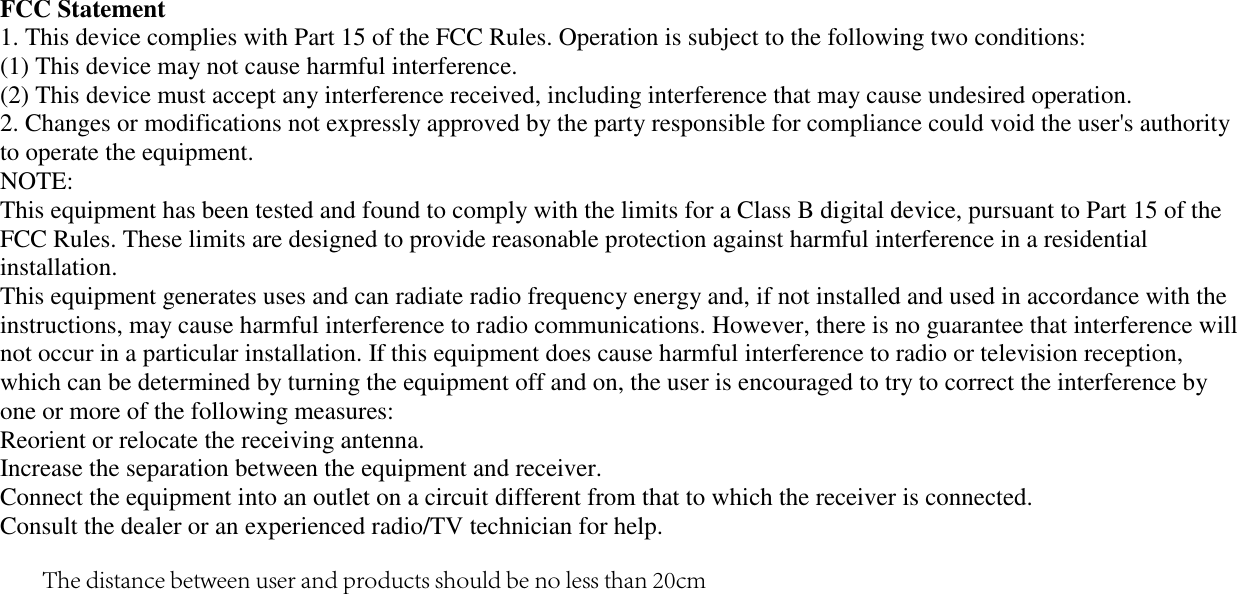 FCC Statement 1. This device complies with Part 15 of the FCC Rules. Operation is subject to the following two conditions:(1) This device may not cause harmful interference. (2) This device must accept any interference received, including interference that may cause undesired operation. 2. Changes or modifications not expressly approved by the party responsible for compliance could void the user&apos;s authorityto operate the equipment. NOTE:  This equipment has been tested and found to comply with the limits for a Class B digital device, pursuant to Part 15 of the FCC Rules. These limits are designed to provide reasonable protection against harmful interference in a residential installation. This equipment generates uses and can radiate radio frequency energy and, if not installed and used in accordance with the instructions, may cause harmful interference to radio communications. However, there is no guarantee that interference will not occur in a particular installation. If this equipment does cause harmful interference to radio or television reception, which can be determined by turning the equipment off and on, the user is encouraged to try to correct the interference by one or more of the following measures: Reorient or relocate the receiving antenna. Increase the separation between the equipment and receiver. Connect the equipment into an outlet on a circuit different from that to which the receiver is connected.  Consult the dealer or an experienced radio/TV technician for help. The distance between user and products should be no less than 20cm