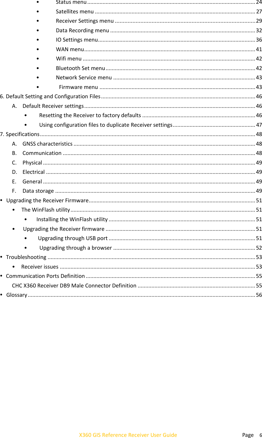  Page    6 X360 GIS Reference Receiver User Guide   • Status menu .............................................................................................................. 24 • Satellites menu ......................................................................................................... 27 • Receiver Settings menu ........................................................................................ 29 • Data Recording menu ............................................................................................... 32 • IO Settings menu....................................................................................................... 36 • WAN menu ................................................................................................................ 41 • Wifi menu ................................................................................................................. 42 • Bluetooth Set menu .................................................................................................. 42 • Network Service menu ............................................................................................. 43 • Firmware menu ...................................................................................................... 43 6. Default Setting and Configuration Files ..................................................................................................... 46 A. Default Receiver settings ................................................................................................................ 46 • Resetting the Receiver to factory defaults .......................................................................... 46 • Using configuration files to duplicate Receiver settings ...................................................... 47 7. Specifications ............................................................................................................................................. 48 A. GNSS characteristics ....................................................................................................................... 48 B. Communication .............................................................................................................................. 48 C. Physical ........................................................................................................................................... 49 D. Electrical ......................................................................................................................................... 49 E. General ........................................................................................................................................... 49 F. Data storage ................................................................................................................................... 49  Upgrading the Receiver Firmware ............................................................................................................. 51 • The WinFlash utility ......................................................................................................................... 51 • Installing the WinFlash utility ................................................................................................ 51 • Upgrading the Receiver firmware .................................................................................................. 51 • Upgrading through USB port ................................................................................................ 51 • Upgrading through a browser ............................................................................................. 52  Troubleshooting ........................................................................................................................................ 53 • Receiver issues ................................................................................................................................ 53  Communication Ports Definition ............................................................................................................... 55 CHC X360 Receiver DB9 Male Connector Definition ............................................................................. 55  Glossary ..................................................................................................................................................... 56 