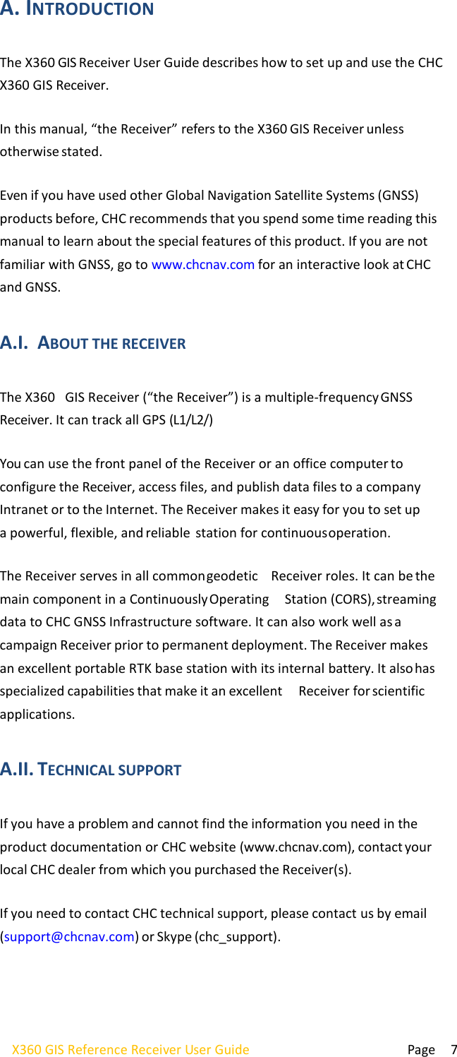  Page 7 X360 GIS Reference Receiver User Guide   A. INTRODUCTION  The X360 GIS Receiver User Guide describes how to set up and use the CHC  X360 GIS Receiver.  In this manual, “the Receiver” refers to the X360 GIS Receiver unless otherwise stated.  Even if you have used other Global Navigation Satellite Systems (GNSS) products before, CHC recommends that you spend some time reading this manual to learn about the special features of this product. If you are not familiar with GNSS, go to www.chcnav.com for an interactive look at CHC and GNSS.  A.I. ABOUT THE RECEIVER  The X360   GIS Receiver (“the Receiver”) is a multiple-frequency GNSS Receiver. It can track all GPS (L1/L2/)  You can use the front panel of the Receiver or an office computer to configure the Receiver, access files, and publish data files to a company Intranet or to the Internet. The Receiver makes it easy for you to set up a powerful, flexible, and reliable  station for continuous operation.  The Receiver serves in all common geodetic  Receiver roles. It can be the main component in a Continuously Operating   Station (CORS), streaming data to CHC GNSS Infrastructure software. It can also work well as a campaign Receiver prior to permanent deployment. The Receiver makes an excellent portable RTK base station with its internal battery. It also has specialized capabilities that make it an excellent   Receiver for scientific applications.  A.II. TECHNICAL SUPPORT  If you have a problem and cannot find the information you need in the product documentation or CHC website (www.chcnav.com), contact your local CHC dealer from which you purchased the Receiver(s).  If you need to contact CHC technical support, please contact us by email (support@chcnav.com) or Skype (chc_support). 