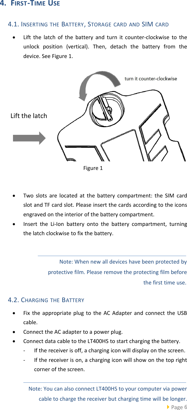 Page 64. FIRST-TIME USE4.1. INSERTING THE BATTERY, STORAGE CARD AND SIM CARDLift the latch of the battery and turn it counter-clockwise to theunlock position (vertical). Then, detach the battery from thedevice. See Figure 1.Figure 1Two slots are located at the battery compartment: the SIM cardslot and TF card slot. Please insert the cards according to the iconsengraved on the interior of the battery compartment.Insert the Li-Ion battery onto the battery compartment, turningthe latch clockwise to fix the battery.Note: When new all devices have been protected byprotective film. Please remove the protecting film beforethe first time use.4.2. CHARGING THE BATTERYFix the appropriate plug to the AC Adapter and connect the USBcable.Connect the AC adapter to a power plug.Connect data cable to the LT400HS to start charging the battery.- If the receiver is off, a charging icon will display on the screen.- If the receiver is on, a charging icon will show on the top rightcorner of the screen.Note: You can also connect LT400HS to your computer via powercable to charge the receiver but charging time will be longer.Lift the latch
